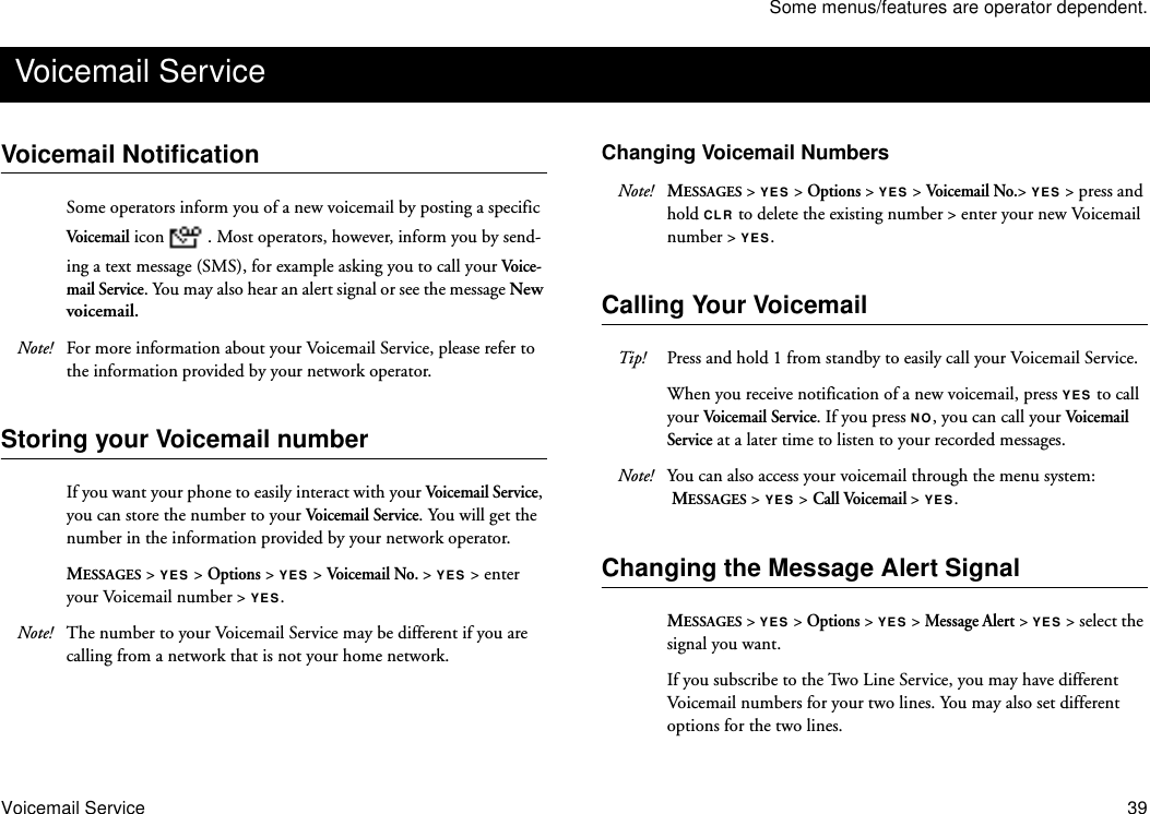 Some menus/features are operator dependent.Voicemail Service 39Voicemail NotificationSome operators inform you of a new voicemail by posting a specific Voicema il icon  . Most operators, however, inform you by send-ing a text message (SMS), for example asking you to call your Voice-mail Service. You may also hear an alert signal or see the message New voicemail.Note! For more information about your Voicemail Service, please refer to the information provided by your network operator.Storing your Voicemail numberIf you want your phone to easily interact with your Voicemail Service, you can store the number to your Voicemail Service. You will get the number in the information provided by your network operator.MESSAGES &gt; YES &gt; Options &gt; YES &gt; Voicema il No. &gt; YES &gt; enter your Voicemail number &gt; YES.Note! The number to your Voicemail Service may be different if you are calling from a network that is not your home network.Changing Voicemail NumbersNote! MESSAGES &gt; YES &gt; Options &gt; YES &gt; Voicema il No.&gt; YES &gt; press and hold CLR to delete the existing number &gt; enter your new Voicemail number &gt; YES.Calling Your VoicemailTip! Press and hold 1 from standby to easily call your Voicemail Service.When you receive notification of a new voicemail, press YES to call your Voicemail Service. If you press NO, you can call your Voi ce ma il  Service at a later time to listen to your recorded messages. Note! You can also access your voicemail through the menu system: MESSAGES &gt; YES &gt; Call Voicemail &gt; YES.Changing the Message Alert SignalMESSAGES &gt; YES &gt; Options &gt; YES &gt; Message Alert &gt; YES &gt; select the signal you want.If you subscribe to the Two Line Service, you may have different Voicemail numbers for your two lines. You may also set different options for the two lines. Voicemail Service