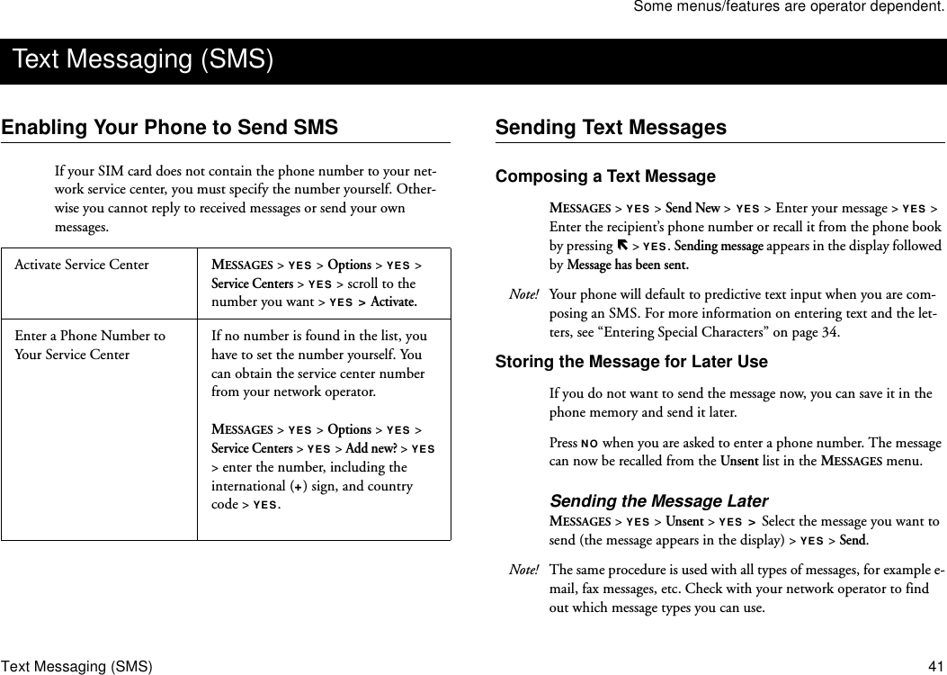 Some menus/features are operator dependent.Text Messaging (SMS) 41Enabling Your Phone to Send SMSIf your SIM card does not contain the phone number to your net-work service center, you must specify the number yourself. Other-wise you cannot reply to received messages or send your own messages. Sending Text MessagesComposing a Text MessageMESSAGES &gt; YES &gt; Send New &gt; YES &gt; Enter your message &gt; YES &gt; Enter the recipient’s phone number or recall it from the phone book by pressing   &gt; YES. Sending message appears in the display followed by Message has been sent.   Note! Your phone will default to predictive text input when you are com-posing an SMS. For more information on entering text and the let-ters, see “Entering Special Characters” on page 34. Storing the Message for Later UseIf you do not want to send the message now, you can save it in the phone memory and send it later.Press NO when you are asked to enter a phone number. The message can now be recalled from the Unsent list in the MESSAGES menu. Sending the Message LaterMESSAGES &gt; YES &gt; Unsent &gt; YES &gt; Select the message you want to send (the message appears in the display) &gt; YES &gt; Send. Note! The same procedure is used with all types of messages, for example e-mail, fax messages, etc. Check with your network operator to find out which message types you can use.Text Messaging (SMS)Activate Service Center MESSAGES &gt; YES &gt; Options &gt; YES &gt; Service Centers &gt; YES &gt; scroll to the number you want &gt; YES &gt; Activate.Enter a Phone Number to Your Service CenterIf no number is found in the list, you have to set the number yourself. You can obtain the service center number from your network operator.MESSAGES &gt; YES &gt; Options &gt; YES &gt; Service Centers &gt; YES &gt; Add new? &gt; YES &gt; enter the number, including the international (+) sign, and country code &gt; YES.