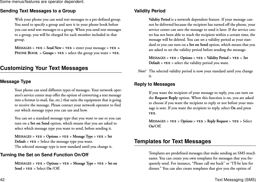 Some menus/features are operator dependent.42 Text Messaging (SMS)Sending Text Messages to a GroupWith your phone you can send text messages to a pre-defined group. You need to specify a group and save it in your phone book before you can send text messages to a group. When you send text messages to a group, you will be charged for each member included in that group. MESSAGES &gt; YES &gt; Send New &gt; YES &gt; enter your message &gt; YES &gt; PHONE BOOK  &gt; Groups &gt; YES &gt; select the group you want &gt; YES.Customizing Your Text MessagesMessage TypeYour phone can send different types of messages. Your network oper-ator’s service center may offer the option of converting a text message into a format (e-mail, fax, etc.) that suits the equipment that is going to receive the message. Please contact your network operator to find out which message types you can use and how.You can set a standard message type that you want to use or you can turn on a Set on Send option, which means that you are asked to select which message type you want to send, before sending it.MESSAGES &gt; YES &gt; Options &gt; YES &gt; Message Type &gt; YES &gt; Set Default &gt; YES &gt; Select the message type you want.The selected message type is now standard until you change it.Turning the Set on Send Function On/OffMESSAGES &gt; YES &gt; Options &gt; YES &gt; Message Type &gt; YES &gt; Set on Send &gt; YES &gt; Select On /Off.Validity PeriodVal idity Period is a network dependent feature. If your message can-not be delivered because the recipient has turned off the phone, your service center can save the message to send it later. If the service cen-ter has not been able to reach the recipient within a certain time, the message will be deleted. You can set a validity period as your stan-dard or you can turn on a Set on Send option, which means that you are asked to set the validity period before sending the message. MESSAGES &gt; YES &gt; Options &gt; YES &gt; Val idity Period &gt; YES &gt; Set Default &gt; YES &gt; select the validity period you want.Note! The selected validity period is now your standard until you change it.Reply to MessagesIf you want the recipient of your message to reply, you can turn on the Request Reply option. When this function is on, you are asked to choose if you want the recipient to reply or not before your mes-sage is sent. If you want the recipient to reply, select On and press YES.MESSAGES &gt; YES &gt; Options &gt; YES &gt; Reply Request &gt; YES &gt; Select On/Off.Templates for Text MessagesTemplates are predefined messages that make sending an SMS much easier. You can create you own templates for messages that you fre-quently send. For instance, “Please call me back” or “I’ll be late for dinner.” You can also create templates that give you the option of 