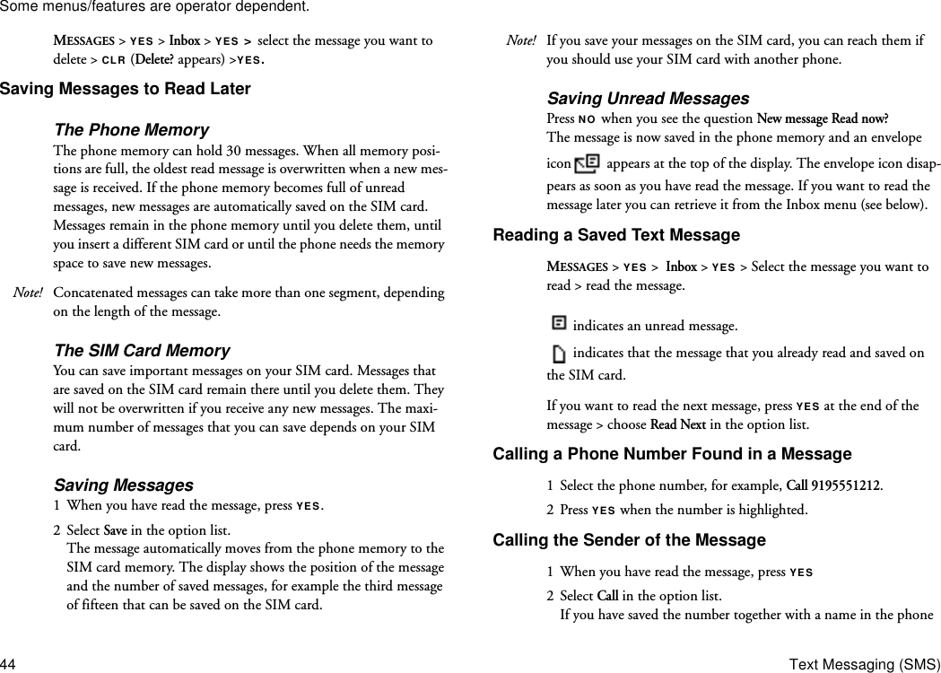 Some menus/features are operator dependent.44 Text Messaging (SMS)MESSAGES &gt; YES &gt; Inbox &gt; YES &gt; select the message you want to delete &gt; CLR (Delete? appears) &gt;YES.Saving Messages to Read LaterThe Phone MemoryThe phone memory can hold 30 messages. When all memory posi-tions are full, the oldest read message is overwritten when a new mes-sage is received. If the phone memory becomes full of unread messages, new messages are automatically saved on the SIM card. Messages remain in the phone memory until you delete them, until you insert a different SIM card or until the phone needs the memory space to save new messages.Note! Concatenated messages can take more than one segment, depending on the length of the message.The SIM Card MemoryYou can save important messages on your SIM card. Messages that are saved on the SIM card remain there until you delete them. They will not be overwritten if you receive any new messages. The maxi-mum number of messages that you can save depends on your SIM card.Saving Messages1  When you have read the message, press YES. 2 Select Save in the option list.The message automatically moves from the phone memory to the SIM card memory. The display shows the position of the message and the number of saved messages, for example the third message of fifteen that can be saved on the SIM card.Note! If you save your messages on the SIM card, you can reach them if you should use your SIM card with another phone.Saving Unread Messages Press NO when you see the question New message Read now? The message is now saved in the phone memory and an envelope icon  appears at the top of the display. The envelope icon disap-pears as soon as you have read the message. If you want to read the message later you can retrieve it from the Inbox menu (see below).Reading a Saved Text MessageMESSAGES &gt; YES &gt;  Inbox &gt; YES &gt; Select the message you want to read &gt; read the message.indicates an unread message.indicates that the message that you already read and saved on the SIM card.If you want to read the next message, press YES at the end of the message &gt; choose Read Next in the option list.Calling a Phone Number Found in a Message1  Select the phone number, for example, Call 9195551212.2 Press YES when the number is highlighted.Calling the Sender of the Message1  When you have read the message, press YES2 Select Call in the option list.If you have saved the number together with a name in the phone 