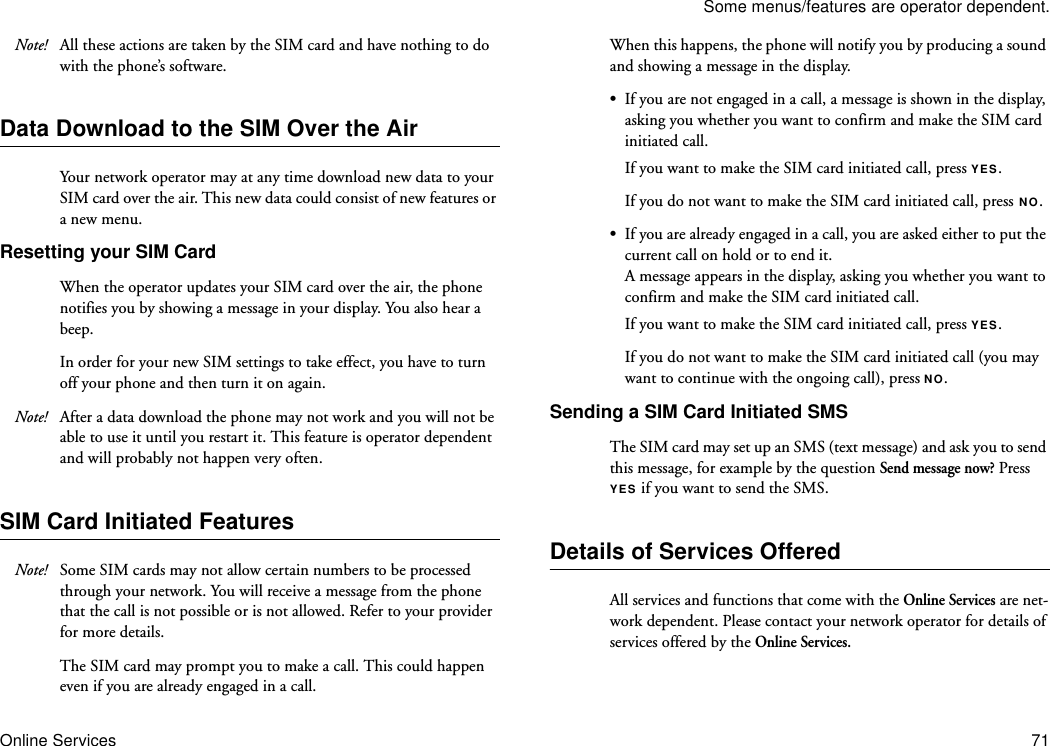 Some menus/features are operator dependent.Online Services 71Note! All these actions are taken by the SIM card and have nothing to do with the phone’s software.Data Download to the SIM Over the AirYour network operator may at any time download new data to your SIM card over the air. This new data could consist of new features or a new menu.Resetting your SIM CardWhen the operator updates your SIM card over the air, the phone notifies you by showing a message in your display. You also hear a beep.In order for your new SIM settings to take effect, you have to turn off your phone and then turn it on again.Note! After a data download the phone may not work and you will not be able to use it until you restart it. This feature is operator dependent and will probably not happen very often.SIM Card Initiated FeaturesNote! Some SIM cards may not allow certain numbers to be processed through your network. You will receive a message from the phone that the call is not possible or is not allowed. Refer to your provider for more details.The SIM card may prompt you to make a call. This could happen even if you are already engaged in a call.When this happens, the phone will notify you by producing a sound and showing a message in the display.•If you are not engaged in a call, a message is shown in the display, asking you whether you want to confirm and make the SIM card initiated call. If you want to make the SIM card initiated call, press YES.If you do not want to make the SIM card initiated call, press NO. •If you are already engaged in a call, you are asked either to put the current call on hold or to end it.A message appears in the display, asking you whether you want to confirm and make the SIM card initiated call.If you want to make the SIM card initiated call, press YES.If you do not want to make the SIM card initiated call (you may want to continue with the ongoing call), press NO.Sending a SIM Card Initiated SMS The SIM card may set up an SMS (text message) and ask you to send this message, for example by the question Send message now? Press YES if you want to send the SMS.Details of Services OfferedAll services and functions that come with the Online Services are net-work dependent. Please contact your network operator for details of services offered by the Online Services.