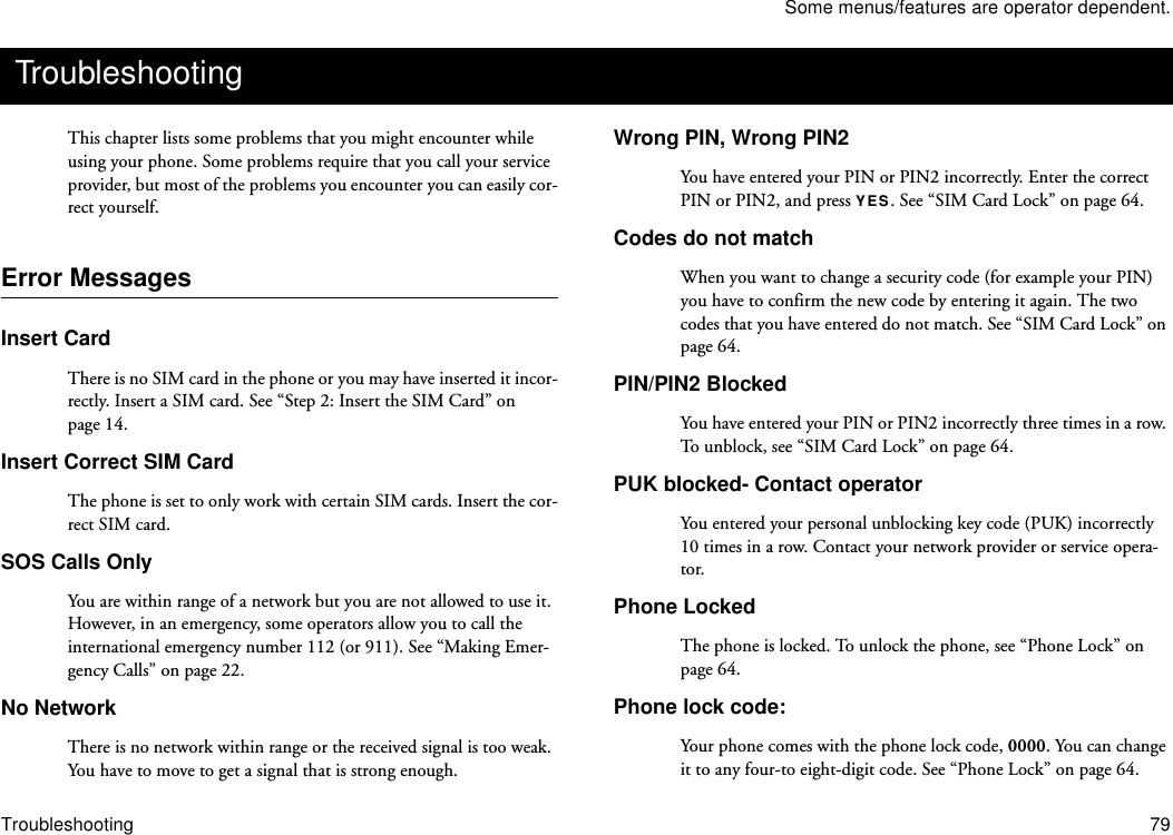 Some menus/features are operator dependent.Troubleshooting 79This chapter lists some problems that you might encounter while using your phone. Some problems require that you call your service provider, but most of the problems you encounter you can easily cor-rect yourself.Error MessagesInsert CardThere is no SIM card in the phone or you may have inserted it incor-rectly. Insert a SIM card. See “Step 2: Insert the SIM Card” on page 14.Insert Correct SIM CardThe phone is set to only work with certain SIM cards. Insert the cor-rect SIM card.SOS Calls OnlyYou are within range of a network but you are not allowed to use it. However, in an emergency, some operators allow you to call the international emergency number 112 (or 911). See “Making Emer-gency Calls” on page 22.No NetworkThere is no network within range or the received signal is too weak. You have to move to get a signal that is strong enough.Wrong PIN, Wrong PIN2You have entered your PIN or PIN2 incorrectly. Enter the correct PIN or PIN2, and press YES. See “SIM Card Lock” on page 64.Codes do not matchWhen you want to change a security code (for example your PIN) you have to confirm the new code by entering it again. The two codes that you have entered do not match. See “SIM Card Lock” on page 64.PIN/PIN2 BlockedYou have entered your PIN or PIN2 incorrectly three times in a row. To unb loc k,  see “SIM Card Lock” on page 64.PUK blocked- Contact operatorYou entered your personal unblocking key code (PUK) incorrectly 10 times in a row. Contact your network provider or service opera-tor.Phone LockedThe phone is locked. To unlock the phone, see “Phone Lock” on page 64.Phone lock code:Your phone comes with the phone lock code, 0000. You can change it to any four-to eight-digit code. See “Phone Lock” on page 64. Troubleshooting