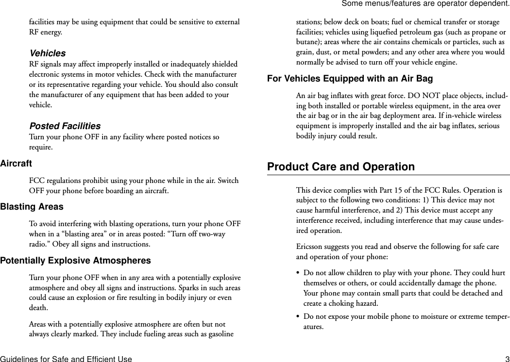 Some menus/features are operator dependent.Guidelines for Safe and Efficient Use 3facilities may be using equipment that could be sensitive to external RF energy.VehiclesRF signals may affect improperly installed or inadequately shielded electronic systems in motor vehicles. Check with the manufacturer or its representative regarding your vehicle. You should also consult the manufacturer of any equipment that has been added to your vehicle.Posted FacilitiesTurn your phone OFF in any facility where posted notices so require.AircraftFCC regulations prohibit using your phone while in the air. Switch OFF your phone before boarding an aircraft.Blasting AreasTo avoid interfering with blasting operations, turn your phone OFF when in a “blasting area” or in areas posted: “Turn off two-way radio.” Obey all signs and instructions.Potentially Explosive AtmospheresTurn your phone OFF when in any area with a potentially explosive atmosphere and obey all signs and instructions. Sparks in such areas could cause an explosion or fire resulting in bodily injury or even death.Areas with a potentially explosive atmosphere are often but not always clearly marked. They include fueling areas such as gasoline stations; below deck on boats; fuel or chemical transfer or storage facilities; vehicles using liquefied petroleum gas (such as propane or butane); areas where the air contains chemicals or particles, such as grain, dust, or metal powders; and any other area where you would normally be advised to turn off your vehicle engine.For Vehicles Equipped with an Air BagAn air bag inflates with great force. DO NOT place objects, includ-ing both installed or portable wireless equipment, in the area over the air bag or in the air bag deployment area. If in-vehicle wireless equipment is improperly installed and the air bag inflates, serious bodily injury could result.Product Care and OperationThis device complies with Part 15 of the FCC Rules. Operation is subject to the following two conditions: 1) This device may not cause harmful interference, and 2) This device must accept any interference received, including interference that may cause undes-ired operation.Ericsson suggests you read and observe the following for safe care and operation of your phone:•Do not allow children to play with your phone. They could hurt themselves or others, or could accidentally damage the phone. Your phone may contain small parts that could be detached and create a choking hazard.•Do not expose your mobile phone to moisture or extreme temper-atures.