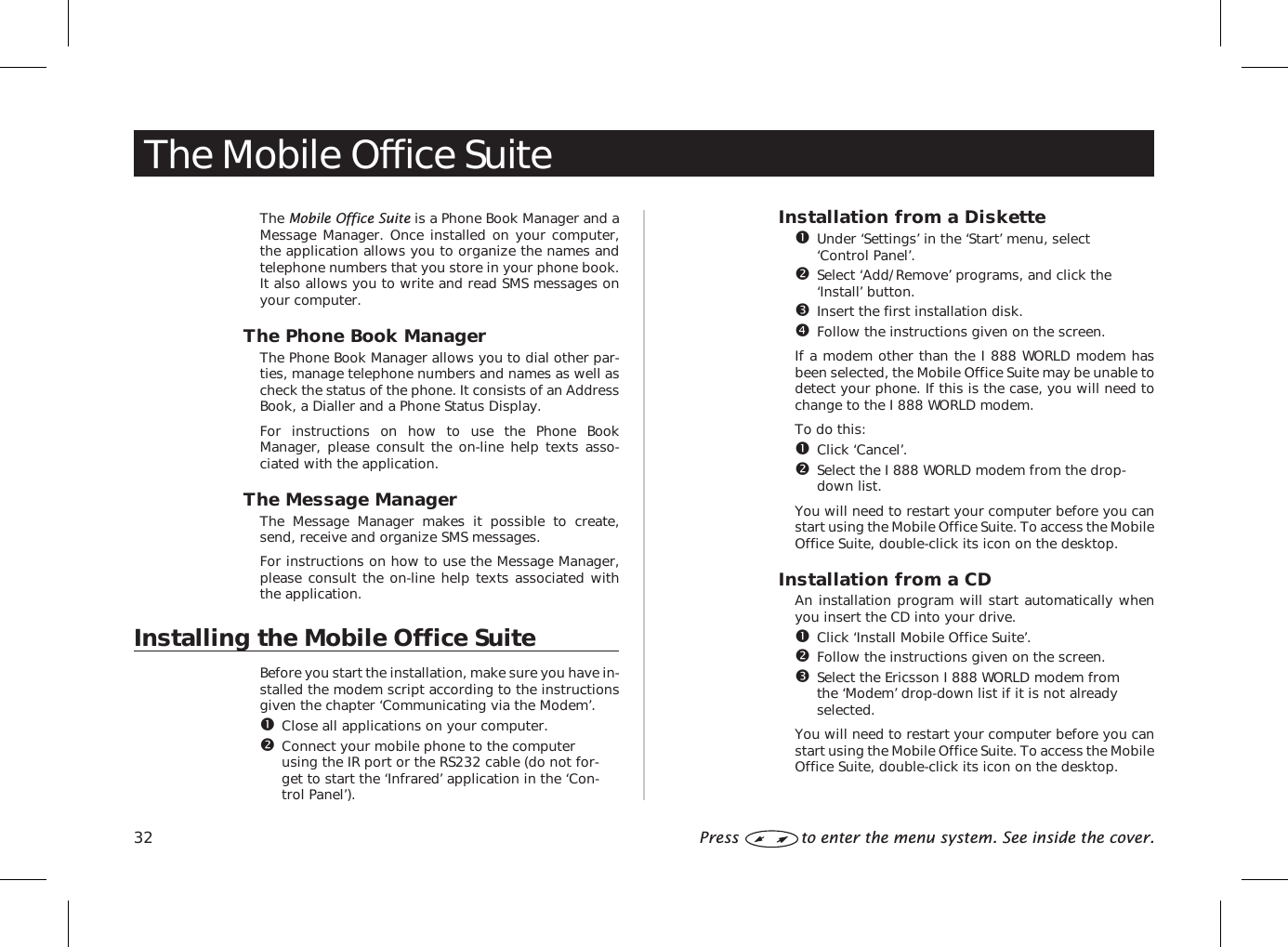 The Mobile Office SuiteThe Mobile Office Suite is a Phone Book Manager and aMessage Manager. Once installed on your computer,the application allows you to organize the names andtelephone numbers that you store in your phone book.It also allows you to write and read SMS messages onyour computer.The Phone Book ManagerThe Phone Book Manager allows you to dial other par-ties, manage telephone numbers and names as well ascheck the status of the phone. It consists of an AddressBook, a Dialler and a Phone Status Display.For instructions on how to use the Phone BookManager, please consult the on-line help texts asso-ciated with the application.The Message ManagerThe Message Manager makes it possible to create,send, receive and organize SMS messages.For instructions on how to use the Message Manager,please consult the on-line help texts associated withthe application.Installing the Mobile Office SuiteBefore you start the installation, make sure you have in-stalled the modem script according to the instructionsgiven the chapter ‘Communicating via the Modem’.Close all applications on your computer.Connect your mobile phone to the computerusing the IR port or the RS232 cable (do not for-get to start the ‘Infrared’ application in the ‘Con-trol Panel’).Installation from a DisketteUnder ‘Settings’ in the ‘Start’ menu, select‘Control Panel’.Select ‘Add/Remove’ programs, and click the‘Install’ button.Insert the first installation disk.Follow the instructions given on the screen.If a modem other than the I 888 WORLD modem hasbeen selected, the Mobile Office Suite may be unable todetect your phone. If this is the case, you will need tochange to the I 888 WORLD modem.To do this:Click ‘Cancel’.Select the I 888 WORLD modem from the drop-down list.You will need to restart your computer before you canstart using the Mobile Office Suite. To access the MobileOffice Suite, double-click its icon on the desktop.Installation from a CDAn installation program will start automatically whenyou insert the CD into your drive.Click ‘Install Mobile Office Suite’.Follow the instructions given on the screen.Select the Ericsson I 888 WORLD modem fromthe ‘Modem’ drop-down list if it is not alreadyselected.You will need to restart your computer before you canstart using the Mobile Office Suite. To access the MobileOffice Suite, double-click its icon on the desktop.32 Press to enter the menu system. See inside the cover.