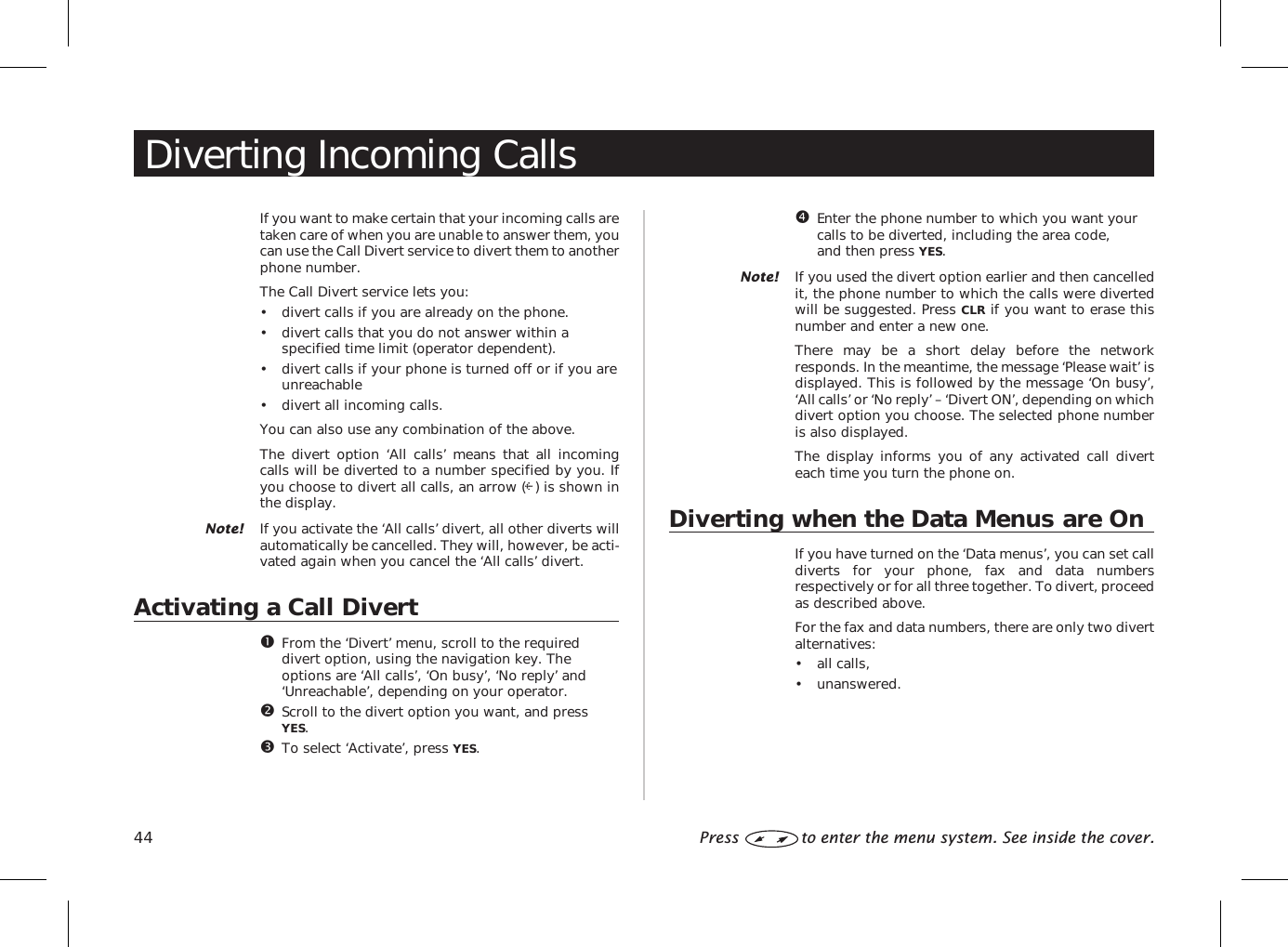 Diverting Incoming CallsIf you want to make certain that your incoming calls aretaken care of when you are unable to answer them, youcan use the Call Divert service to divert them to anotherphone number.The Call Divert service lets you:• divert calls if you are already on the phone.• divert calls that you do not answer within aspecified time limit (operator dependent).• divert calls if your phone is turned off or if you areunreachable• divert all incoming calls.You can also use any combination of the above.The divert option ‘All calls’ means that all incomingcalls will be diverted to a number specified by you. Ifyou choose to divert all calls, an arrow ( ) is shown inthe display.Note! If you activate the ‘All calls’ divert, all other diverts willautomatically be cancelled. They will, however, be acti-vated again when you cancel the ‘All calls’ divert.Activating a Call DivertFrom the ‘Divert’ menu, scroll to the requireddivert option, using the navigation key. Theoptions are ‘All calls’, ‘On busy’, ‘No reply’ and‘Unreachable’, depending on your operator.Scroll to the divert option you want, and pressYES.To select ‘Activate’, press YES.Enter the phone number to which you want yourcalls to be diverted, including the area code,and then press YES.Note! If you used the divert option earlier and then cancelledit, the phone number to which the calls were divertedwill be suggested. Press CLR if you want to erase thisnumber and enter a new one.There may be a short delay before the networkresponds. In the meantime, the message ‘Please wait’ isdisplayed. This is followed by the message ‘On busy’,‘All calls’ or ‘No reply’ – ‘Divert ON’, depending on whichdivert option you choose. The selected phone numberis also displayed.The display informs you of any activated call diverteach time you turn the phone on.Diverting when the Data Menus are OnIf you have turned on the ‘Data menus’, you can set calldiverts for your phone, fax and data numbersrespectively or for all three together. To divert, proceedas described above.For the fax and data numbers, there are only two divertalternatives:• all calls,• unanswered.44 Press to enter the menu system. See inside the cover.