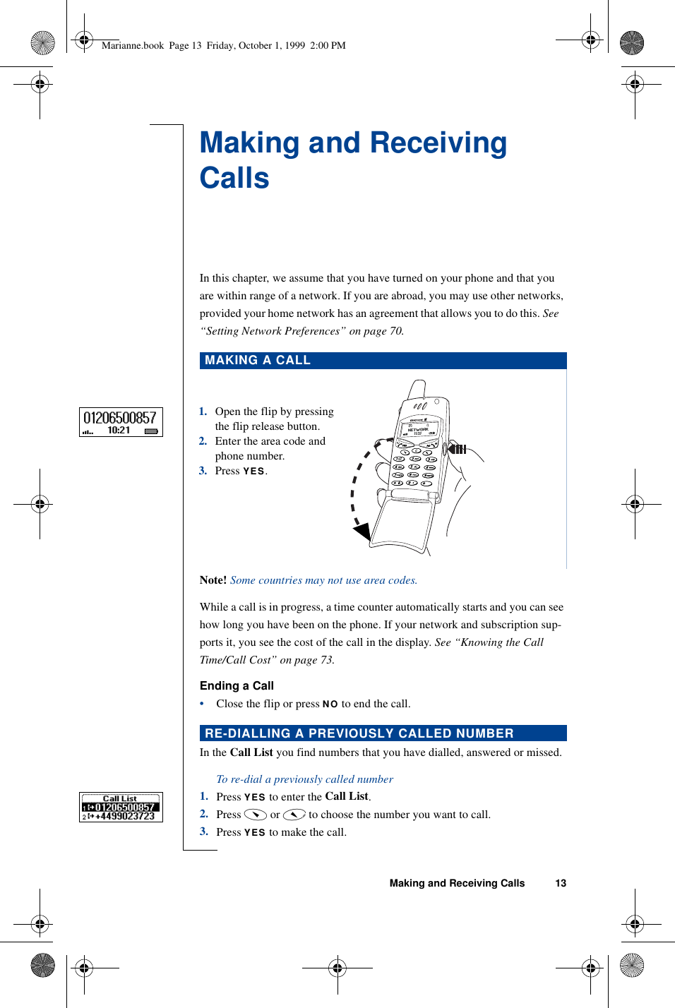 Making and Receiving Calls 13Making and Receiving CallsIn this chapter, we assume that you have turned on your phone and that you are within range of a network. If you are abroad, you may use other networks, provided your home network has an agreement that allows you to do this. See   “Setting Network Preferences” on page 70.Note! Some countries may not use area codes. While a call is in progress, a time counter automatically starts and you can see how long you have been on the phone. If your network and subscription sup-ports it, you see the cost of the call in the display. See “Knowing the Call Time/Call Cost” on page 73.Ending a Call•Close the flip or press NO to end the call.In the Call List you find numbers that you have dialled, answered or missed.To re-dial a previously called number1. Press YES to enter the Call List.2. Press ç or é to choose the number you want to call.3. Press YES to make the call.MAKING A CALLRE-DIALLING A PREVIOUSLY CALLED NUMBER1.Open the flip by pressing the flip release button.2.Enter the area code and phone number.3.Press YES.Marianne.book  Page 13  Friday, October 1, 1999  2:00 PM