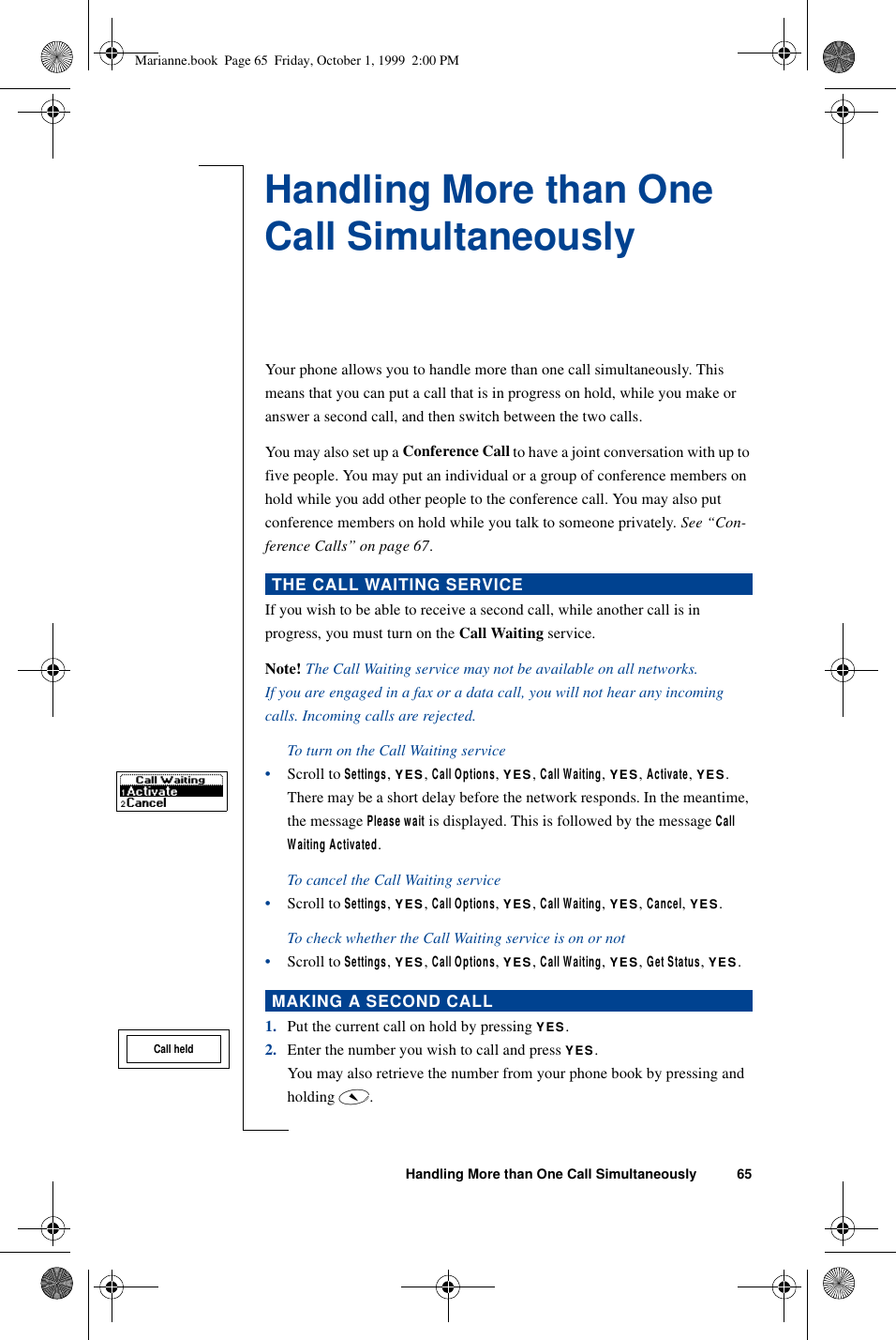 Handling More than One Call Simultaneously 65Handling More than One Call SimultaneouslyYour phone allows you to handle more than one call simultaneously. This means that you can put a call that is in progress on hold, while you make or answer a second call, and then switch between the two calls. You may also set up a Conference Call to have a joint conversation with up to five people. You may put an individual or a group of conference members on hold while you add other people to the conference call. You may also put conference members on hold while you talk to someone privately. See “Con-ference Calls” on page 67.If you wish to be able to receive a second call, while another call is in progress, you must turn on the Call Waiting service.Note! The Call Waiting service may not be available on all networks.If you are engaged in a fax or a data call, you will not hear any incoming calls. Incoming calls are rejected.To turn on the Call Waiting service•Scroll to Settings, YES, Call Options, YES, Call Waiting, YES, Activate, YES.There may be a short delay before the network responds. In the meantime, the message Please wait is displayed. This is followed by the message Call Waiting Activated.To cancel the Call Waiting service•Scroll to Settings, YES, Call Options, YES, Call Waiting, YES, Cancel, YES.To check whether the Call Waiting service is on or not•Scroll to Settings, YES, Call Options, YES, Call Waiting, YES, Get Status, YES.1. Put the current call on hold by pressing YES.2. Enter the number you wish to call and press YES.You may also retrieve the number from your phone book by pressing and holding é.THE CALL WAITING SERVICEMAKING A SECOND CALLCall heldMarianne.book  Page 65  Friday, October 1, 1999  2:00 PM