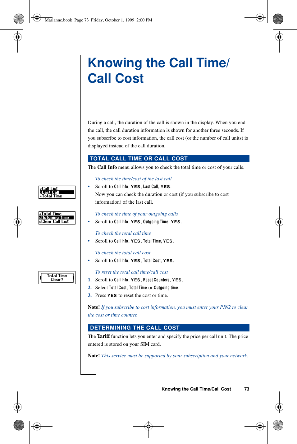 Knowing the Call Time/Call Cost 73Knowing the Call Time/Call CostDuring a call, the duration of the call is shown in the display. When you end the call, the call duration information is shown for another three seconds. If you subscribe to cost information, the call cost (or the number of call units) is displayed instead of the call duration. The Call Info menu allows you to check the total time or cost of your calls.To check the time/cost of the last call•Scroll to Call Info, YES, Last Call, YES.Now you can check the duration or cost (if you subscribe to cost information) of the last call.To check the time of your outgoing calls•Scroll to Call Info, YES, Outgoing Time, YES.To check the total call time•Scroll to Call Info, YES, Total Time, YES.To check the total call cost•Scroll to Call Info, YES, Total Cost, YES. To reset the total call time/call cost1. Scroll to Call Info, YES, Reset Counters, YES.2. Select Total Cost, Total Time or Outgoing time.3. Press YES to reset the cost or time.Note! If you subscribe to cost information, you must enter your PIN2 to clear the cost or time counter.The Tariff function lets you enter and specify the price per call unit. The price entered is stored on your SIM card.Note! This service must be supported by your subscription and your network.TOTAL CALL TIME OR CALL COSTDETERMINING THE CALL COSTMarianne.book  Page 73  Friday, October 1, 1999  2:00 PM