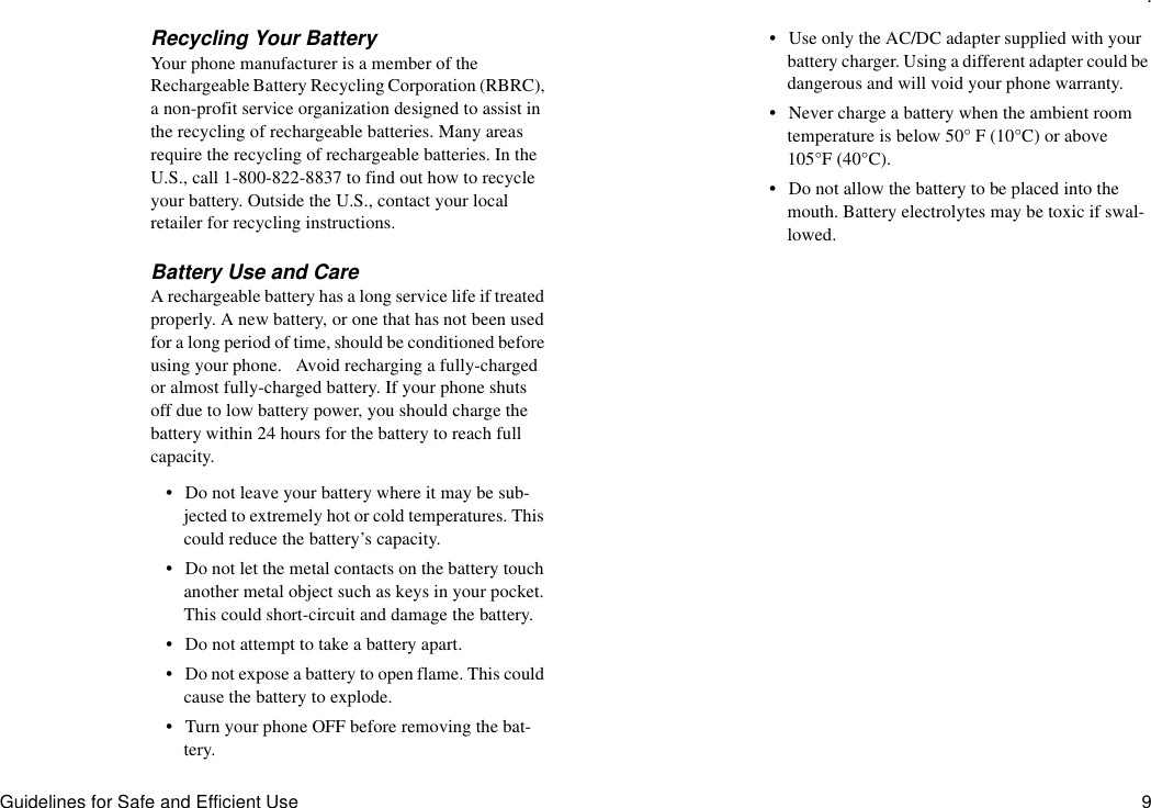 .Guidelines for Safe and Efficient Use 9Recycling Your BatteryYour phone manufacturer is a member of the Rechargeable Battery Recycling Corporation (RBRC), a non-profit service organization designed to assist in the recycling of rechargeable batteries. Many areas require the recycling of rechargeable batteries. In the U.S., call 1-800-822-8837 to find out how to recycle your battery. Outside the U.S., contact your local retailer for recycling instructions.Battery Use and CareA rechargeable battery has a long service life if treated properly. A new battery, or one that has not been used for a long period of time, should be conditioned before using your phone.   Avoid recharging a fully-charged or almost fully-charged battery. If your phone shuts off due to low battery power, you should charge the battery within 24 hours for the battery to reach full capacity.•Do not leave your battery where it may be sub-jected to extremely hot or cold temperatures. This could reduce the battery’s capacity.•Do not let the metal contacts on the battery touch another metal object such as keys in your pocket. This could short-circuit and damage the battery.•Do not attempt to take a battery apart.•Do not expose a battery to open flame. This could cause the battery to explode.•Turn your phone OFF before removing the bat-tery.•Use only the AC/DC adapter supplied with your battery charger. Using a different adapter could be dangerous and will void your phone warranty.•Never charge a battery when the ambient room temperature is below 50° F (10°C) or above 105°F (40°C).•Do not allow the battery to be placed into the mouth. Battery electrolytes may be toxic if swal-lowed.