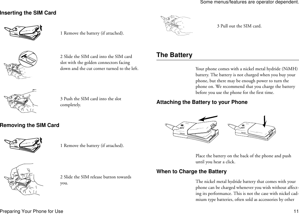 Some menus/features are operator dependent.Preparing Your Phone for Use 11Inserting the SIM CardRemoving the SIM CardThe BatteryYour phone comes with a nickel metal hydride (NiMH) battery. The battery is not charged when you buy your phone, but there may be enough power to turn the phone on. We recommend that you charge the battery before you use the phone for the first time.Attaching the Battery to your PhonePlace the battery on the back of the phone and push until you hear a click.When to Charge the BatteryThe nickel metal hydride battery that comes with your phone can be charged whenever you wish without affect-ing its performance. This is not the case with nickel cad-mium type batteries, often sold as accessories by other 1 Remove the battery (if attached).2 Slide the SIM card into the SIM card slot with the golden connectors facing down and the cut corner turned to the left.3 Push the SIM card into the slot completely.1 Remove the battery (if attached).2 Slide the SIM release button towards you.3 Pull out the SIM card.