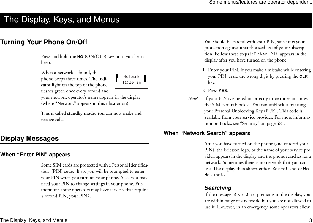 Some menus/features are operator dependent.The Display, Keys, and Menus 13Lotta,Turning Your Phone On/OffPress and hold the NO (ON/OFF) key until you hear a beep. When a network is found, the phone beeps three times. The indi-cator light on the top of the phone flashes green once every second and your network operator’s name appears in the display (where “Network” appears in this illustration).This is called standby mode. You can now make and receive calls. Display MessagesWhen “Enter PIN” appearsSome SIM cards are protected with a Personal Identifica-tion  (PIN) code.  If so, you will be prompted to enter your PIN when you turn on your phone. Also, you may need your PIN to change settings in your phone. Fur-thermore, some operators may have services that require a second PIN, your PIN2. You should be careful with your PIN, since it is your protection against unauthorized use of your subscrip-tion. Follow these steps if   appears in the display after you have turned on the phone:1  Enter your PIN. If you make a mistake while entering your PIN, erase the wrong digit by pressing the CLR key.2 Press YES.Note! If your PIN is entered incorrectly three times in a row, the SIM card is blocked. You can unblock it by using your Personal Unblocking Key (PUK). This code is available from your service provider. For more informa-tion on Locks, see “Security” on page 48  .When “Network Search” appearsAfter you have turned on the phone (and entered your PIN), the Ericsson logo, or the name of your service pro-vider, appears in the display and the phone searches for a network. Sometimes there is no network that you can use. The display then shows either    or SearchingIf the message    remains in the display, you are within range of a network, but you are not allowed to use it. However, in an emergency, some operators allow The Display, Keys, and Menus