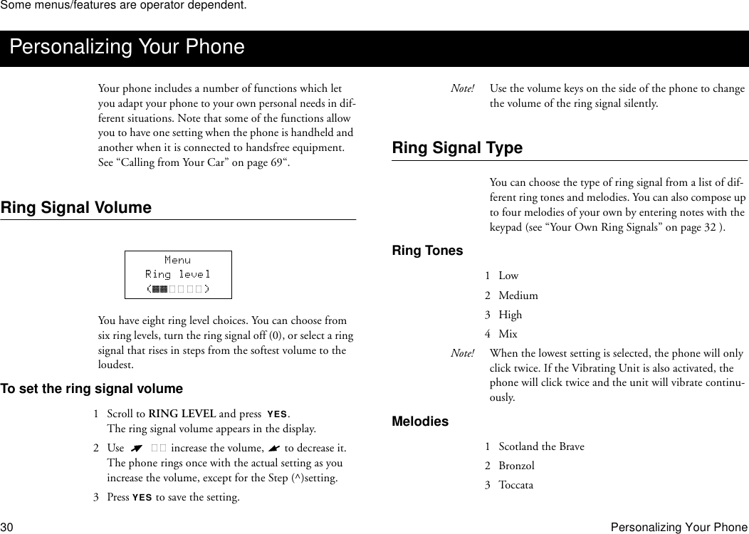 Some menus/features are operator dependent.30 Personalizing Your PhoneYour phone includes a number of functions which let you adapt your phone to your own personal needs in dif-ferent situations. Note that some of the functions allow you to have one setting when the phone is handheld and another when it is connected to handsfree equipment. See “Calling from Your Car” on page 69“.Ring Signal VolumeYou have eight ring level choices. You can choose from six ring levels, turn the ring signal off (0), or select a ring signal that rises in steps from the softest volume to the loudest.To set the ring signal volume1  Scroll to RING LEVEL and press  YES.The ring signal volume appears in the display.2 Use    increase the volume,   to decrease it.The phone rings once with the actual setting as you increase the volume, except for the Step (^)setting.3 Press YES to save the setting.Note! Use the volume keys on the side of the phone to change the volume of the ring signal silently.Ring Signal TypeYou can choose the type of ring signal from a list of dif-ferent ring tones and melodies. You can also compose up to four melodies of your own by entering notes with the keypad (see “Your Own Ring Signals” on page 32 ).Ring Tones1 Low 2 Medium3 High4 MixNote! When the lowest setting is selected, the phone will only click twice. If the Vibrating Unit is also activated, the phone will click twice and the unit will vibrate continu-ously.Melodies1  Scotland the Brave2 Bronzol3 ToccataPersonalizing Your Phone