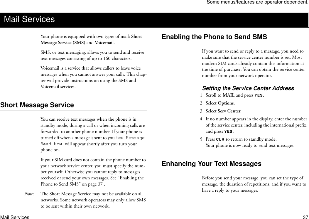 Some menus/features are operator dependent.Mail Services 37Your phone is equipped with two types of mail: Short Message Service (SMS) and Voice m a il. SMS, or text messaging, allows you to send and receive text messages consisting of up to 160 characters. Voicemail is a service that allows callers to leave voice messages when you cannot answer your calls. This chap-ter will provide instructions on using the SMS and Voicemail services.Short Message ServiceYou can receive text messages when the phone is in standby mode, during a call or when incoming calls are forwarded to another phone number. If your phone is turned off when a message is sent to you will appear shortly after you turn your phone on.If your SIM card does not contain the phone number to your network service center, you must specify the num-ber yourself. Otherwise you cannot reply to messages received or send your own messages. See “Enabling the Phone to Send SMS” on page 37 .Note! The Short Message Service may not be available on all networks. Some network operators may only allow SMS to be sent within their own network.Enabling the Phone to Send SMSIf you want to send or reply to a message, you need to make sure that the service center number is set. Most modern SIM cards already contain this information at the time of purchase. You can obtain the service center number from your network operator.Setting the Service Center Address1  Scroll to MAIL and press YES.2 Select Options.3 Select Serv Center. 4  If no number appears in the display, enter the number of the service center, including the international prefix, and press YES.5 Press CLR to return to standby mode.Your phone is now ready to send text messages.Enhancing Your Text MessagesBefore you send your message, you can set the type of message, the duration of repetitions, and if you want to have a reply to your messages.Mail Services