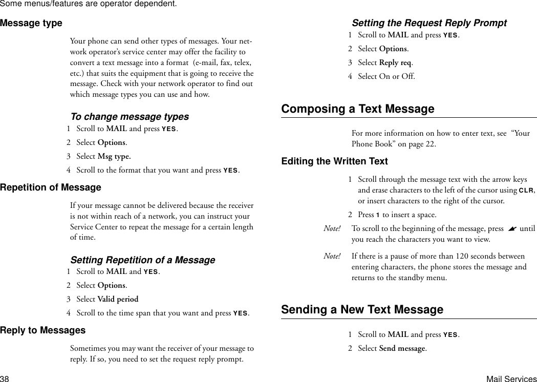 Some menus/features are operator dependent.38 Mail ServicesMessage typeYour phone can send other types of messages. Your net-work operator’s service center may offer the facility to convert a text message into a format  (e-mail, fax, telex, etc.) that suits the equipment that is going to receive the message. Check with your network operator to find out which message types you can use and how.To change message types1  Scroll to MAIL and press YES.2 Select Options.3 Select Msg type.4  Scroll to the format that you want and press YES.Repetition of MessageIf your message cannot be delivered because the receiver is not within reach of a network, you can instruct your Service Center to repeat the message for a certain length of time.Setting Repetition of a Message1  Scroll to MAIL and YES.2 Select Options.3 Select Valid period4  Scroll to the time span that you want and press YES.Reply to MessagesSometimes you may want the receiver of your message to reply. If so, you need to set the request reply prompt.Setting the Request Reply Prompt1  Scroll to MAIL and press YES.2 Select Options.3 Select Reply req.4  Select On or Off.Composing a Text MessageFor more information on how to enter text, see  “Your Phone Book” on page 22.Editing the Written Text1  Scroll through the message text with the arrow keys and erase characters to the left of the cursor using CLR, or insert characters to the right of the cursor.2 Press 1 to insert a space. Note! To scroll to the beginning of the message, press  until you reach the characters you want to view.Note! If there is a pause of more than 120 seconds between entering characters, the phone stores the message and returns to the standby menu.Sending a New Text Message1  Scroll to MAIL and press YES.2 Select Send message.