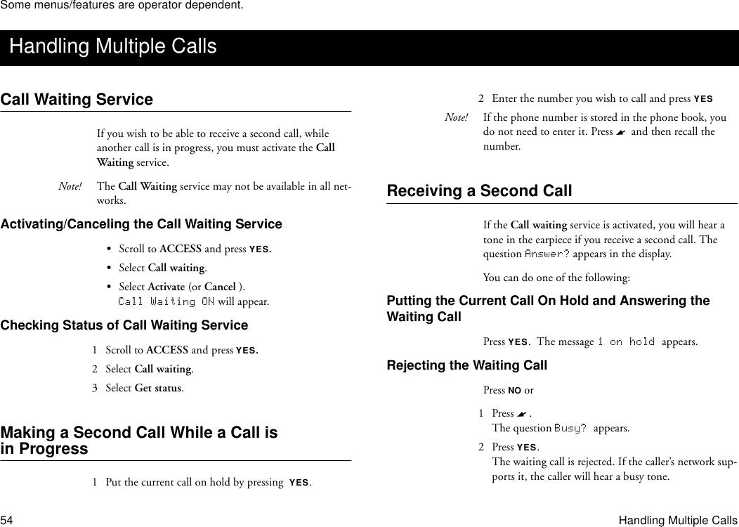 Some menus/features are operator dependent.54 Handling Multiple CallsCall Waiting ServiceIf you wish to be able to receive a second call, while another call is in progress, you must activate the Call Waiting service.Note! The Call Waiting service may not be available in all net-works.Activating/Canceling the Call Waiting Service•Scroll to ACCESS and press YES.•Select Call waiting.•Select Activate (or Cancel ). will appear.Checking Status of Call Waiting Service1  Scroll to ACCESS and press YES.2 Select Call waiting.3 Select Get status.Making a Second Call While a Call is in Progress1  Put the current call on hold by pressing  YES.2  Enter the number you wish to call and press YESNote! If the phone number is stored in the phone book, you do not need to enter it. Press   and then recall the number.Receiving a Second CallIf the Call waiting service is activated, you will hear a tone in the earpiece if you receive a second call. The question   appears in the display. You can do one of the following:Putting the Current Call On Hold and Answering the Waiting CallPress YES.  The message  appears.Rejecting the Waiting CallPress NO or1 Press  . The question  appears.2 Press YES.The waiting call is rejected. If the caller’s network sup-ports it, the caller will hear a busy tone.Handling Multiple Calls