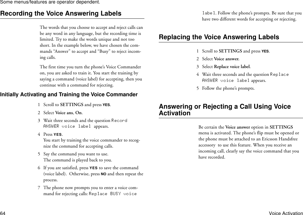 Some menus/features are operator dependent.64 Voice ActivationRecording the Voice Answering LabelsThe words that you choose to accept and reject calls can be any word in any language, but the recording time is limited. Try to make the words unique and not too short. In the example below, we have chosen the com-mands “Answer” to accept and “Busy” to reject incom-ing calls. The first time you turn the phone’s Voice Commander on, you are asked to train it. You start the training by saying a command (voice label) for accepting, then you continue with a command for rejecting.Initially Activating and Training the Voice Commander 1  Scroll to SETTINGS and press YES.2 Select Voice ans, On.3  Wait three seconds and the question appears.4 Press YES.You start by training the voice commander to recog-nize the command for accepting calls.5  Say the command you want to use.The command is played back to you. 6  If you are satisfied, press YES to save the command (voice label).  Otherwise, press NO and then repeat the process.7  The phone now prompts you to enter a voice com-mand for rejecting calls: . Follow the phone’s prompts. Be sure that you have two different words for accepting or rejecting. Replacing the Voice Answering Labels1  Scroll to SETTINGS and press YES.2 Select Voice answer.3 Select Replace voice label.4  Wait three seconds and the question  appears.5  Follow the phone’s prompts.Answering or Rejecting a Call Using Voice ActivationBe certain the Voice answer option in SETTINGS menu is activated. The phone’s flip must be opened or the phone must be attached to an Ericsson Handsfree accessory  to use this feature. When you receive an incoming call, clearly say the voice command that you have recorded. 