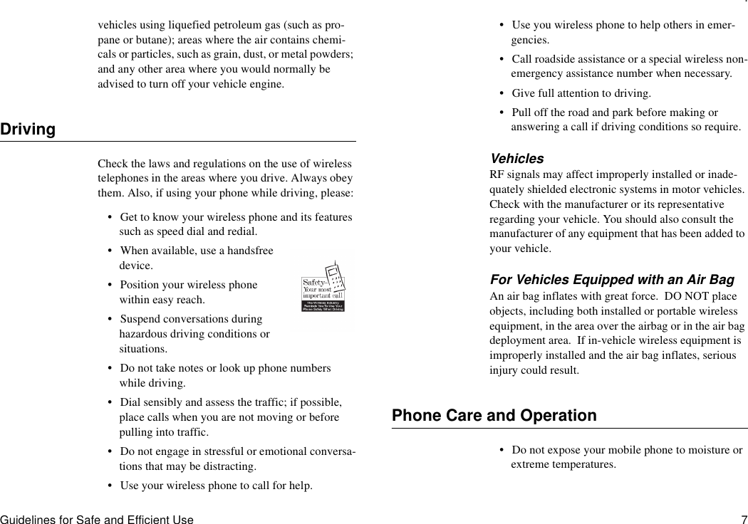.Guidelines for Safe and Efficient Use 7vehicles using liquefied petroleum gas (such as pro-pane or butane); areas where the air contains chemi-cals or particles, such as grain, dust, or metal powders; and any other area where you would normally be advised to turn off your vehicle engine.DrivingCheck the laws and regulations on the use of wireless telephones in the areas where you drive. Always obey them. Also, if using your phone while driving, please:•Get to know your wireless phone and its features such as speed dial and redial.•When available, use a handsfree device.•Position your wireless phone within easy reach.•Suspend conversations during hazardous driving conditions or situations.•Do not take notes or look up phone numbers while driving.•Dial sensibly and assess the traffic; if possible, place calls when you are not moving or before pulling into traffic.•Do not engage in stressful or emotional conversa-tions that may be distracting.•Use your wireless phone to call for help.•Use you wireless phone to help others in emer-gencies.•Call roadside assistance or a special wireless non-emergency assistance number when necessary.•Give full attention to driving.•Pull off the road and park before making or answering a call if driving conditions so require.VehiclesRF signals may affect improperly installed or inade-quately shielded electronic systems in motor vehicles. Check with the manufacturer or its representative regarding your vehicle. You should also consult the manufacturer of any equipment that has been added to your vehicle.For Vehicles Equipped with an Air BagAn air bag inflates with great force.  DO NOT place objects, including both installed or portable wireless equipment, in the area over the airbag or in the air bag deployment area.  If in-vehicle wireless equipment is improperly installed and the air bag inflates, serious injury could result.Phone Care and Operation•Do not expose your mobile phone to moisture or extreme temperatures.