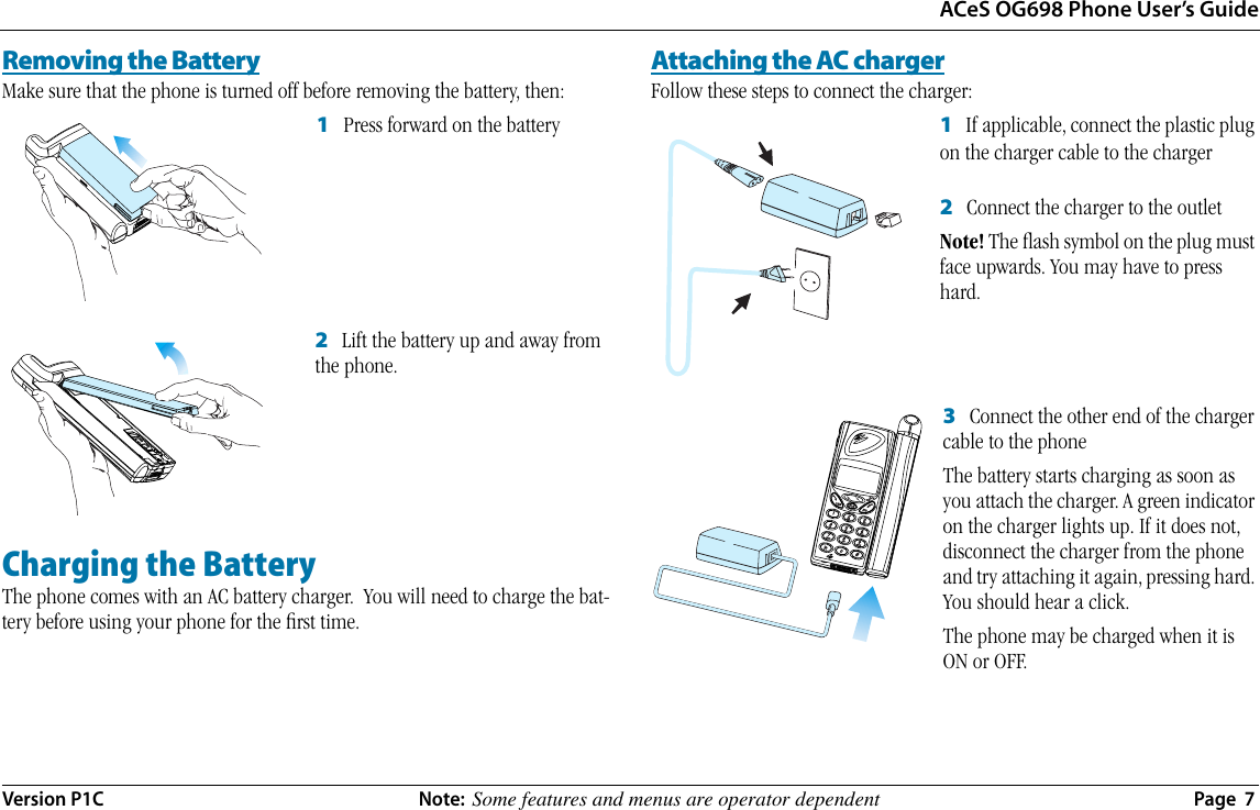 ACeS OG698 Phone User’s GuideVersion P1C  Note:  Some features and menus are operator dependent  Page  7Removing the BatteryMake sure that the phone is turned off before removing the battery, then:1   Press forward on the battery2   Lift the battery up and away from the phone.Charging the BatteryThe phone comes with an AC battery charger.  You will need to charge the bat-tery before using your phone for the ﬁrst time.Attaching the AC chargerFollow these steps to connect the charger:1   If applicable, connect the plastic plug on the charger cable to the charger 2   Connect the charger to the outletNote! The ﬂash symbol on the plug must face upwards. You may have to press hard.3   Connect the other end of the charger cable to the phoneThe battery starts charging as soon as you attach the charger. A green indicator on the charger lights up. If it does not, disconnect the charger from the phone and try attaching it again, pressing hard. You should hear a click. The phone may be charged when it is ON or OFF.