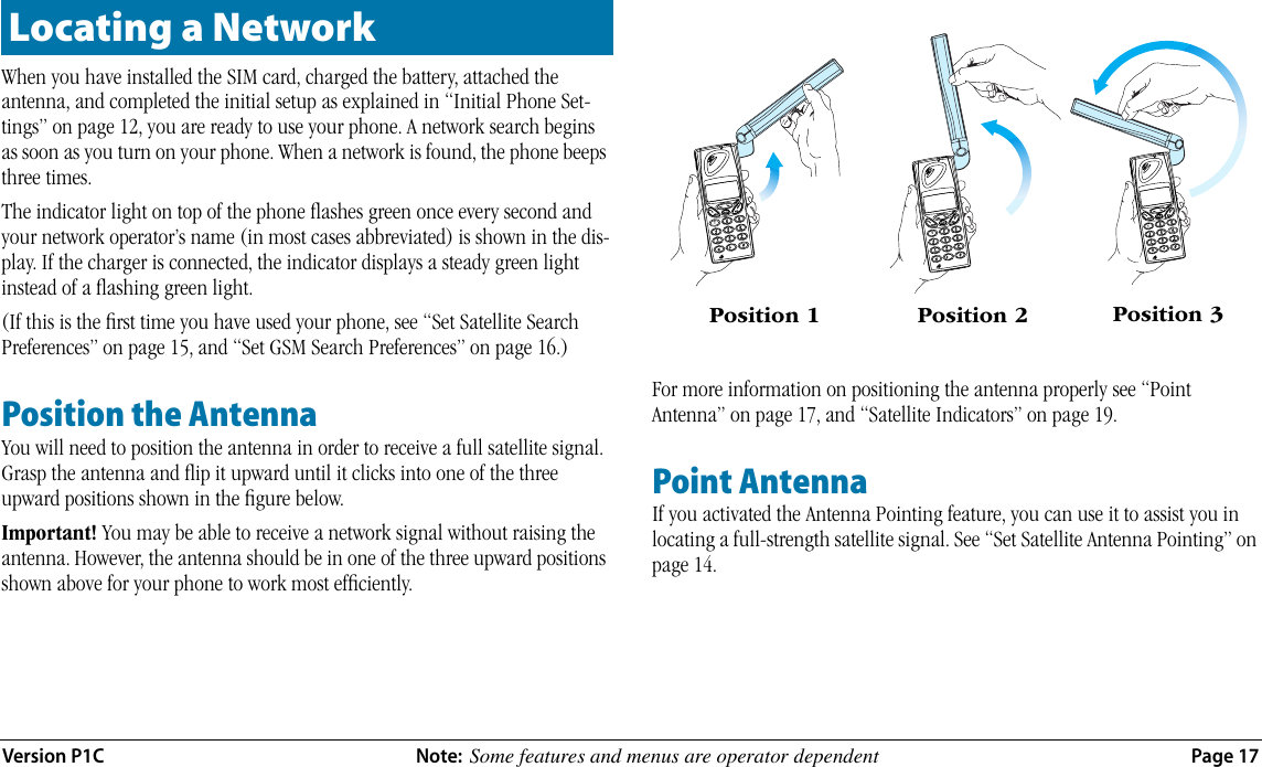 Version P1C Note:  Some features and menus are operator dependent  Page 17When you have installed the SIM card, charged the battery, attached the antenna, and completed the initial setup as explained in “Initial Phone Set-tings” on page 12, you are ready to use your phone. A network search begins as soon as you turn on your phone. When a network is found, the phone beeps three times. The indicator light on top of the phone ﬂashes green once every second and your network operator’s name (in most cases abbreviated) is shown in the dis-play. If the charger is connected, the indicator displays a steady green light instead of a ﬂashing green light.(If this is the ﬁrst time you have used your phone, see “Set Satellite Search Preferences” on page 15, and “Set GSM Search Preferences” on page 16.)Position the AntennaYou will need to position the antenna in order to receive a full satellite signal. Grasp the antenna and ﬂip it upward until it clicks into one of the three upward positions shown in the ﬁgure below. Important! You may be able to receive a network signal without raising the antenna. However, the antenna should be in one of the three upward positions shown above for your phone to work most efﬁciently.For more information on positioning the antenna properly see “Point Antenna” on page 17, and “Satellite Indicators” on page 19.Point Antenna If you activated the Antenna Pointing feature, you can use it to assist you in locating a full-strength satellite signal. See “Set Satellite Antenna Pointing” on page 14.Locating a NetworkPosition 1 Position 2 Position 3