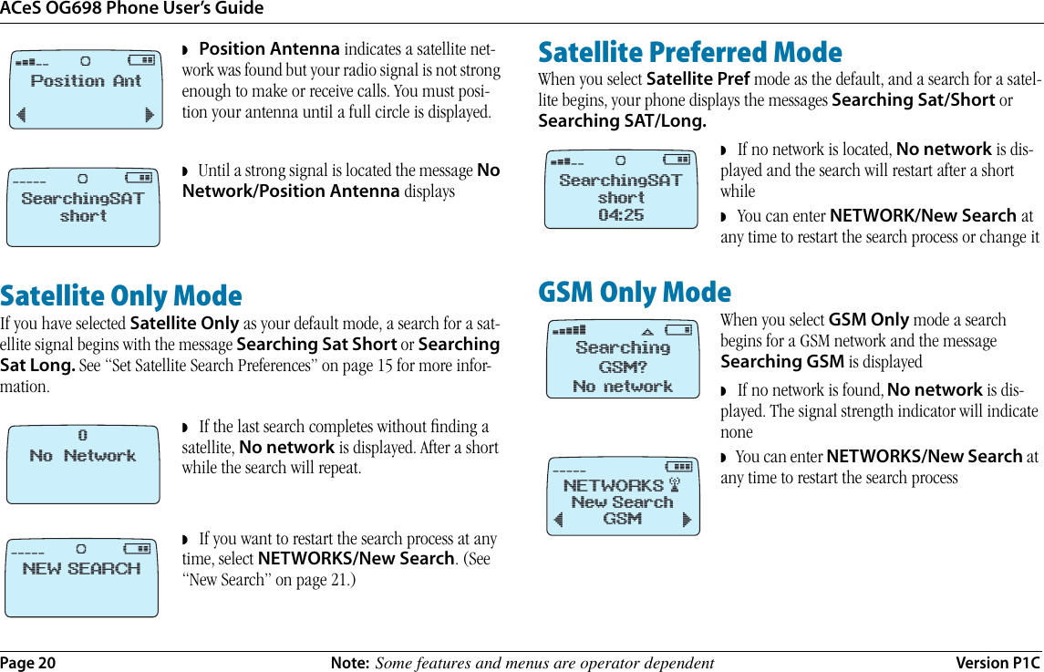 ACeS OG698 Phone User’s GuidePage 20 Note:  Some features and menus are operator dependent Version P1C◗   Position Antenna indicates a satellite net-work was found but your radio signal is not strong enough to make or receive calls. You must posi-tion your antenna until a full circle is displayed. ◗   Until a strong signal is located the message No Network/Position Antenna displaysSatellite Only ModeIf you have selected Satellite Only as your default mode, a search for a sat-ellite signal begins with the message Searching Sat Short or Searching Sat Long. See “Set Satellite Search Preferences” on page 15 for more infor-mation. ◗   If the last search completes without ﬁnding a satellite, No network is displayed. After a short while the search will repeat.◗   If you want to restart the search process at any time, select NETWORKS/New Search. (See “New Search” on page 21.)Satellite Preferred ModeWhen you select Satellite Pref mode as the default, and a search for a satel-lite begins, your phone displays the messages Searching Sat/Short or Searching SAT/Long. ◗   If no network is located, No network is dis-played and the search will restart after a short while◗   You can enter NETWORK/New Search at any time to restart the search process or change itGSM Only ModeWhen you select GSM Only mode a search begins for a GSM network and the message Searching GSM is displayed      ◗   If no network is found, No network is dis-played. The signal strength indicator will indicate none◗   You can enter NETWORKS/New Search at any time to restart the search process ‹      @Position Ant¯˘Ø‚ @SearchingSATshortØNo Network0‚ @NEW SEARCHØ‹      @SearchingSATshort04:25Øﬁ !SearchingGSM?No networkﬂNETWORKS #‚      #New SearchGSM¯˘