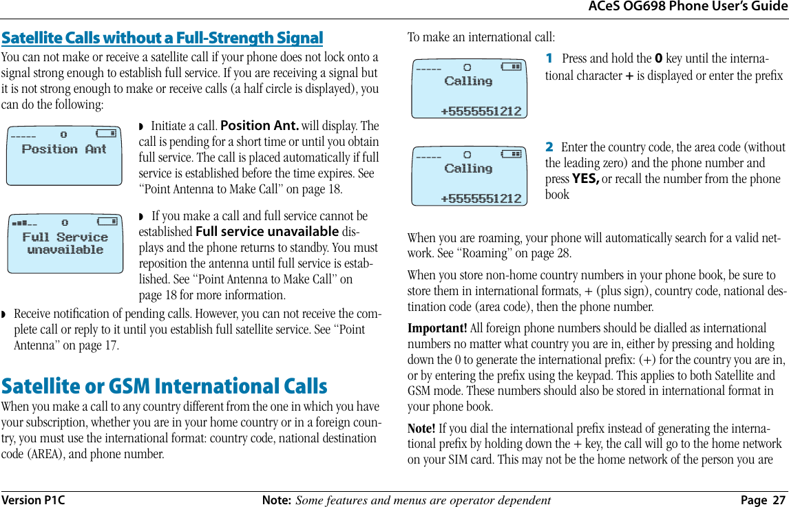 ACeS OG698 Phone User’s GuideVersion P1C  Note:  Some features and menus are operator dependent  Page  27Satellite Calls without a Full-Strength SignalYou can not make or receive a satellite call if your phone does not lock onto a signal strong enough to establish full service. If you are receiving a signal but it is not strong enough to make or receive calls (a half circle is displayed), you can do the following:◗   Initiate a call. Position Ant. will display. The call is pending for a short time or until you obtain full service. The call is placed automatically if full service is established before the time expires. See “Point Antenna to Make Call” on page 18.◗   If you make a call and full service cannot be established Full service unavailable dis-plays and the phone returns to standby. You must reposition the antenna until full service is estab-lished. See “Point Antenna to Make Call” on page 18 for more information.◗   Receive notiﬁcation of pending calls. However, you can not receive the com-plete call or reply to it until you establish full satellite service. See “Point Antenna” on page 17.Satellite or GSM International CallsWhen you make a call to any country different from the one in which you have your subscription, whether you are in your home country or in a foreign coun-try, you must use the international format: country code, national destination code (AREA), and phone number.To make an international call:1   Press and hold the 0 key until the interna-tional character + is displayed or enter the preﬁx2   Enter the country code, the area code (without the leading zero) and the phone number and press YES, or recall the number from the phone bookWhen you are roaming, your phone will automatically search for a valid net-work. See “Roaming” on page 28.When you store non-home country numbers in your phone book, be sure to store them in international formats, + (plus sign), country code, national des-tination code (area code), then the phone number.Important! All foreign phone numbers should be dialled as international numbers no matter what country you are in, either by pressing and holding down the 0 to generate the international preﬁx: (+) for the country you are in, or by entering the preﬁx using the keypad. This applies to both Satellite and GSM mode. These numbers should also be stored in international format in your phone book.Note! If you dial the international preﬁx instead of generating the interna-tional preﬁx by holding down the + key, the call will go to the home network on your SIM card. This may not be the home network of the person you are ‚ `!Position Anto‹ `!Full ServiceunavailableoCalling‚ @+5555551212ØCalling‚ @+5555551212Ø