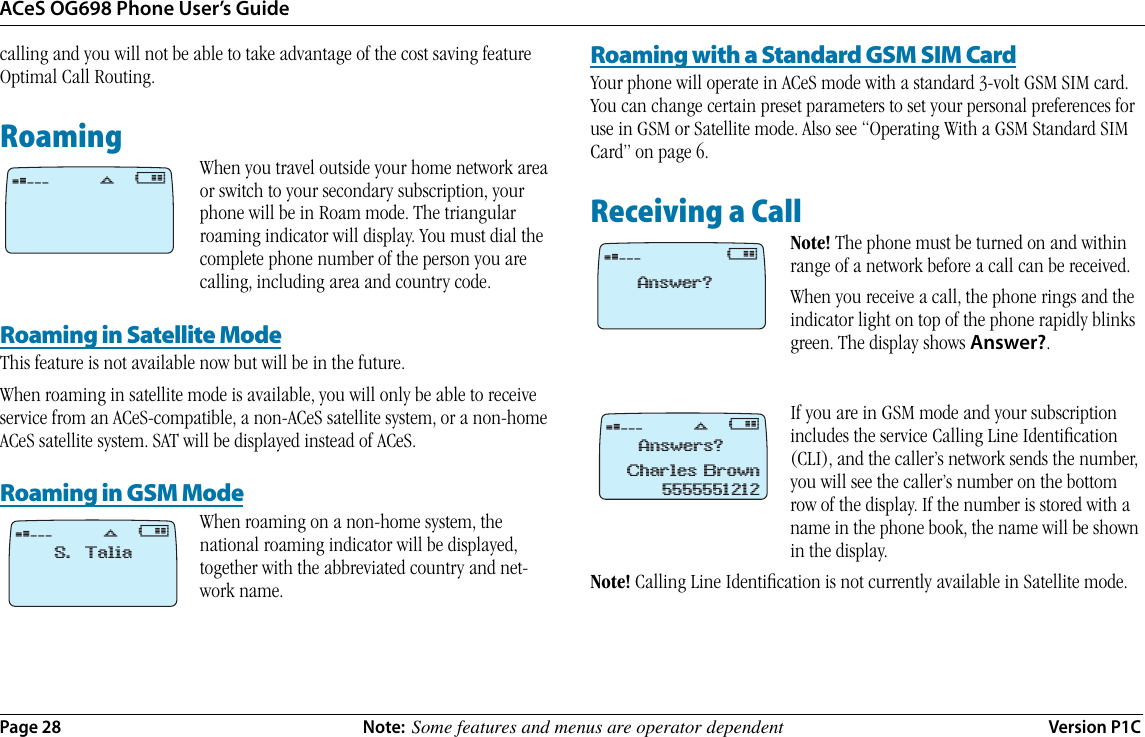 ACeS OG698 Phone User’s GuidePage 28 Note:  Some features and menus are operator dependent Version P1Ccalling and you will not be able to take advantage of the cost saving feature Optimal Call Routing.RoamingWhen you travel outside your home network area or switch to your secondary subscription, your phone will be in Roam mode. The triangular roaming indicator will display. You must dial the complete phone number of the person you are calling, including area and country code.Roaming in Satellite ModeThis feature is not available now but will be in the future.When roaming in satellite mode is available, you will only be able to receive service from an ACeS-compatible, a non-ACeS satellite system, or a non-home ACeS satellite system. SAT will be displayed instead of ACeS.Roaming in GSM ModeWhen roaming on a non-home system, the national roaming indicator will be displayed, together with the abbreviated country and net-work name.Roaming with a Standard GSM SIM CardYour phone will operate in ACeS mode with a standard 3-volt GSM SIM card. You can change certain preset parameters to set your personal preferences for use in GSM or Satellite mode. Also see “Operating With a GSM Standard SIM Card” on page 6.Receiving a CallNote! The phone must be turned on and within range of a network before a call can be received. When you receive a call, the phone rings and the indicator light on top of the phone rapidly blinks green. The display shows Answer?.If you are in GSM mode and your subscription includes the service Calling Line Identiﬁcation (CLI), and the caller’s network sends the number, you will see the caller’s number on the bottom row of the display. If the number is stored with a name in the phone book, the name will be shown in the display.Note! Calling Line Identiﬁcation is not currently available in Satellite mode. ¤ @ﬂ¤ @ﬂS. Talia¤@Answer?¤ @ﬂAnswers?Charles Brown5555551212