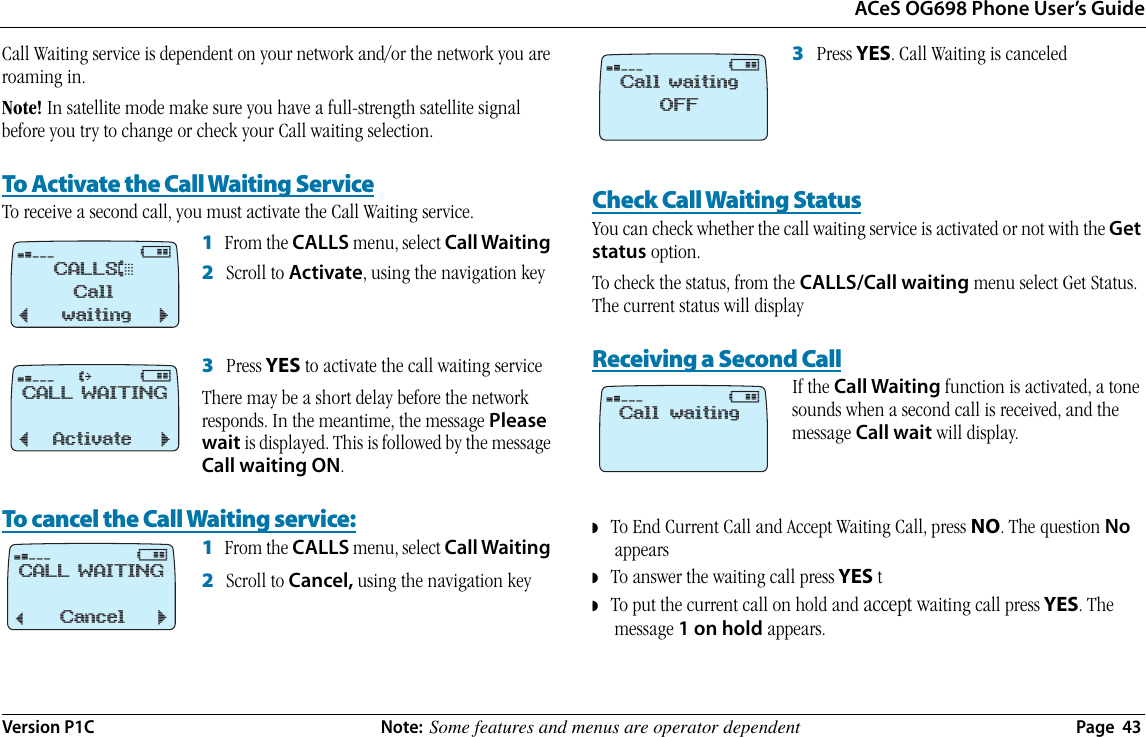 ACeS OG698 Phone User’s GuideVersion P1C  Note:  Some features and menus are operator dependent  Page  43Call Waiting service is dependent on your network and/or the network you are roaming in. Note! In satellite mode make sure you have a full-strength satellite signal before you try to change or check your Call waiting selection.To Activate the Call Waiting ServiceTo receive a second call, you must activate the Call Waiting service.1   From the CALLS menu, select Call Waiting 2   Scroll to Activate, using the navigation key3   Press YES to activate the call waiting serviceThere may be a short delay before the network responds. In the meantime, the message Please wait is displayed. This is followed by the message Call waiting ON.To cancel the Call Waiting service:1   From the CALLS menu, select Call Waiting 2   Scroll to Cancel, using the navigation key 3   Press YES. Call Waiting is canceledCheck Call Waiting StatusYou can check whether the call waiting service is activated or not with the Get status option. To check the status, from the CALLS/Call waiting menu select Get Status. The current status will displayReceiving a Second CallIf the Call Waiting function is activated, a tone sounds when a second call is received, and the message Call wait will display.◗   To End Current Call and Accept Waiting Call, press NO. The question No appears◗   To answer the waiting call press YES t◗   To put the current call on hold and accept waiting call press YES. The message 1 on hold appears.¤@CALLS&amp;Call ¯ waiting ˘¤@†CALL WAITING¯ Activate ˘¤@CALL WAITING¯Cancel ˘¤@Call waitingOFF¤@Call waiting