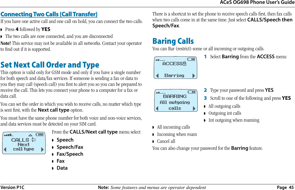 ACeS OG698 Phone User’s GuideVersion P1C  Note:  Some features and menus are operator dependent  Page  45Connecting Two Calls (Call Transfer)If you have one active call and one call on hold, you can connect the two calls.◗   Press 4 followed by YES◗   The two calls are now connected, and you are disconnectedNote! This service may not be available in all networks. Contact your operator to ﬁnd out if it is supported.Set Next Call Order and TypeThis option is valid only for GSM mode and only if you have a single number for both speech and data/fax services. If someone is sending a fax or data to you they may call (speech call) you ﬁrst to alert you so you can be prepared to receive the call. This lets you connect your phone to a computer for a fax or data call.You can set the order in which you wish to receive calls, no matter which type is sent ﬁrst, with the Next call type option.You must have the same phone number for both voice and non-voice services, and data services must be detected on your SIM card. From the CALLS/Next call type menu select ◗   Speech◗   Speech/Fax◗   Fax/Speech◗   Fax◗   DataThere is a shortcut to set the phone to receive speech calls ﬁrst, then fax calls when two calls come in at the same time. Just select CALLS/Speech then Speech/Fax.Baring CallsYou can Bar (restrict) some or all incoming or outgoing calls.1   Select Barring from the ACCESS menu2   Type your password and press YES3   Scroll to one of the following and press YES◗   All outgoing calls◗   Outgoing int calls◗   Int outgoing when roaming◗   All incoming calls ◗   Incoming when roam ◗   Cancel allYou can also change your password for the Barring feature.CALLS &amp;›      #Nextcall type¯˘ﬂ¤@ACCESS$Barring¯˘¤@BARRINGAll outgoingcalls¯˘