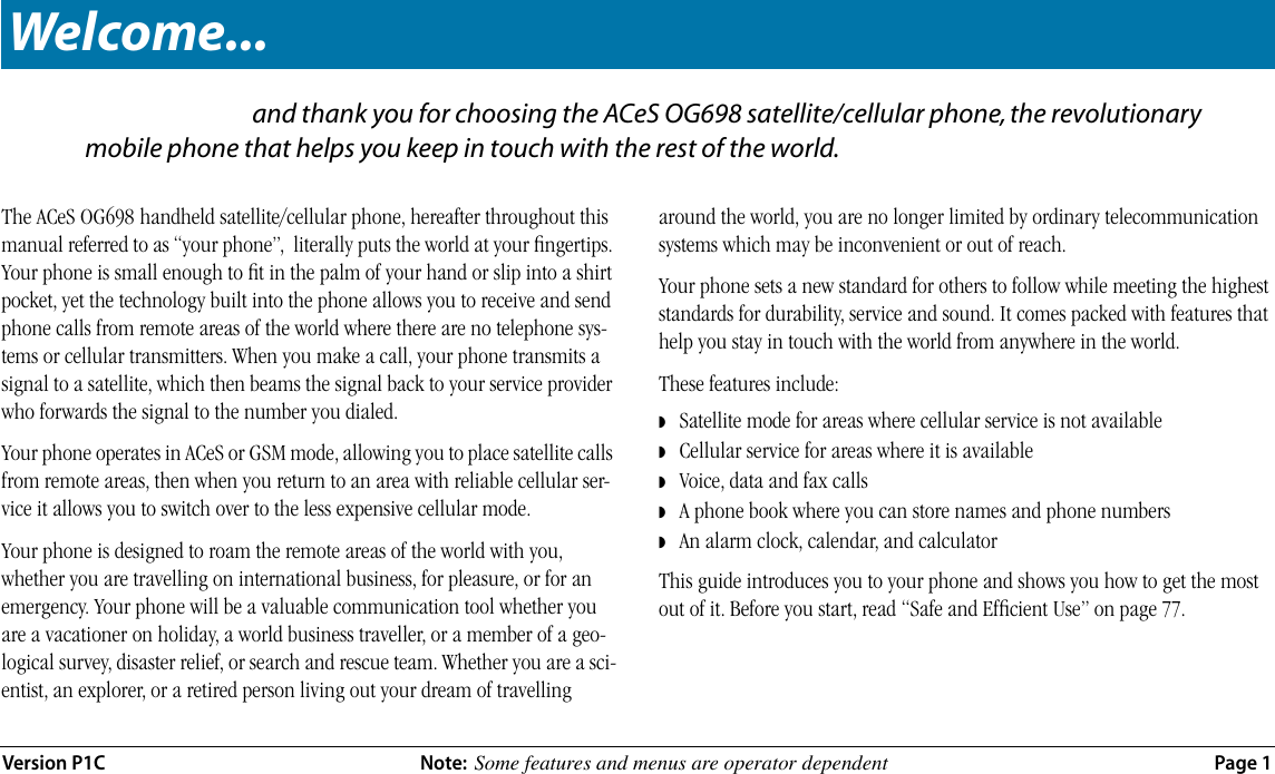  Version P1C Note:   Some features and menus are operator dependent  Page 1 W... and thank you for choosing the ACeS OG698 satellite/cellular phone, the revolutionary mobile phone that helps you keep in touch with the rest of the world. The ACeS OG698   handheld satellite/cellular phone, hereafter throughout this manual referred to as “your phone”,  literally puts the world at your ﬁngertips. Your phone is small enough to ﬁt in the palm of your hand or slip into a shirt pocket, yet the technology built into the phone allows you to receive and send phone calls from remote areas of the world where there are no telephone sys-tems or cellular transmitters. When you make a call, your phone transmits a signal to a satellite, which then beams the signal back to your service provider who forwards the signal to the number you dialed.Your phone operates in ACeS or GSM mode, allowing you to place satellite calls from remote areas, then when you return to an area with reliable cellular ser-vice it allows you to switch over to the less expensive cellular mode. Your phone is designed to roam the remote areas of the world with you, whether you are travelling on international business, for pleasure, or for an emergency. Your phone will be a valuable communication tool whether you are a vacationer on holiday, a world business traveller, or a member of a geo-logical survey, disaster relief, or search and rescue team. Whether you are a sci-entist, an explorer, or a retired person living out your dream of travelling around the world, you are no longer limited by ordinary telecommunication systems which may be inconvenient or out of reach.Your phone sets a new standard for others to follow while meeting the highest standards for durability, service and sound. It comes packed with features that help you stay in touch with the world from anywhere in the world.These features include: ◗    Satellite mode for areas where cellular service is not available ◗    Cellular service for areas where it is available ◗    Voice, data and fax calls ◗    A phone book where you can store names and phone numbers ◗    An alarm clock, calendar, and calculatorThis guide introduces you to your phone and shows you how to get the most out of it. Before you start, read “Safe and Efﬁcient Use” on page 77. Welcome...