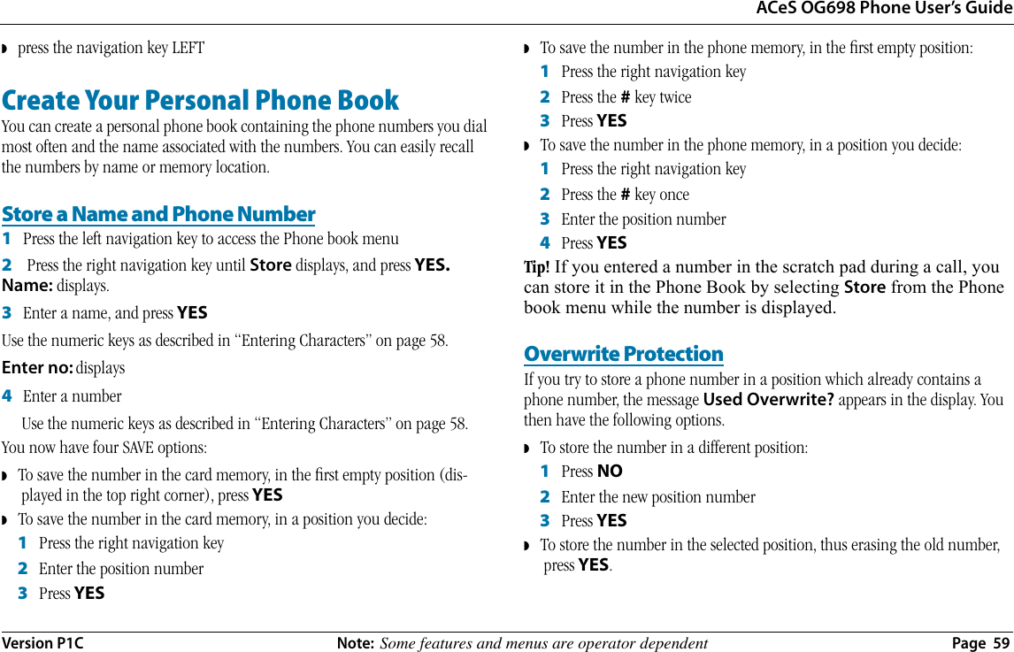 ACeS OG698 Phone User’s GuideVersion P1C  Note:  Some features and menus are operator dependent  Page  59◗   press the navigation key LEFTCreate Your Personal Phone BookYou can create a personal phone book containing the phone numbers you dial most often and the name associated with the numbers. You can easily recall the numbers by name or memory location.Store a Name and Phone Number1   Press the left navigation key to access the Phone book menu2    Press the right navigation key until Store displays, and press YES. Name: displays.3   Enter a name, and press YES Use the numeric keys as described in “Entering Characters” on page 58.Enter no: displays4   Enter a numberUse the numeric keys as described in “Entering Characters” on page 58.You now have four SAVE options:◗   To save the number in the card memory, in the ﬁrst empty position (dis-played in the top right corner), press YES◗   To save the number in the card memory, in a position you decide:1   Press the right navigation key2   Enter the position number3   Press YES◗   To save the number in the phone memory, in the ﬁrst empty position:1   Press the right navigation key 2   Press the # key twice3   Press YES◗   To save the number in the phone memory, in a position you decide:1   Press the right navigation key 2   Press the # key once3   Enter the position number4   Press YESTip! If you entered a number in the scratch pad during a call, you can store it in the Phone Book by selecting Store from the Phone book menu while the number is displayed.Overwrite ProtectionIf you try to store a phone number in a position which already contains a phone number, the message Used Overwrite? appears in the display. You then have the following options.◗   To store the number in a different position:1   Press NO2   Enter the new position number3   Press YES◗   To store the number in the selected position, thus erasing the old number, press YES.