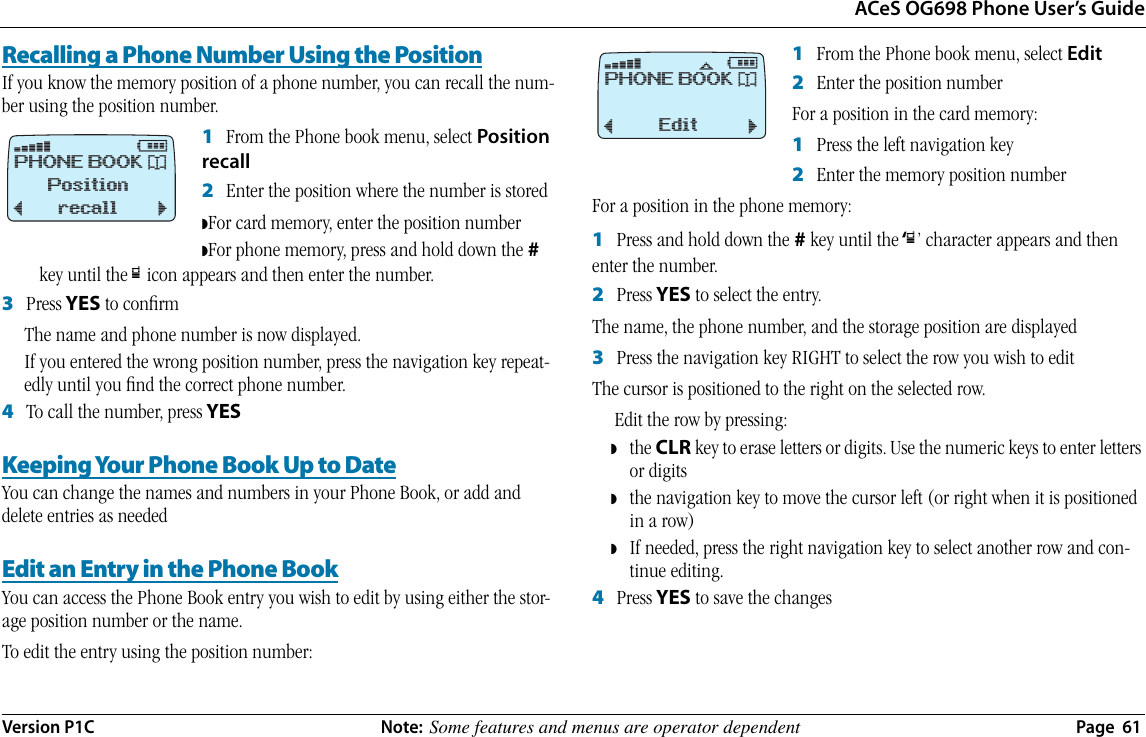 ACeS OG698 Phone User’s GuideVersion P1C  Note:  Some features and menus are operator dependent  Page  61Recalling a Phone Number Using the PositionIf you know the memory position of a phone number, you can recall the num-ber using the position number.1   From the Phone book menu, select Position recall2   Enter the position where the number is stored◗For card memory, enter the position number◗For phone memory, press and hold down the # key until the œ icon appears and then enter the number.3   Press YES to conﬁrmThe name and phone number is now displayed.If you entered the wrong position number, press the navigation key repeat-edly until you ﬁnd the correct phone number.4   To call the number, press YESKeeping Your Phone Book Up to DateYou can change the names and numbers in your Phone Book, or add and delete entries as neededEdit an Entry in the Phone BookYou can access the Phone Book entry you wish to edit by using either the stor-age position number or the name.To edit the entry using the position number:1   From the Phone book menu, select Edit2   Enter the position number For a position in the card memory:1   Press the left navigation key 2   Enter the memory position numberFor a position in the phone memory:1   Press and hold down the # key until the ‘œ’ character appears and then enter the number.2   Press YES to select the entry.The name, the phone number, and the storage position are displayed3   Press the navigation key RIGHT to select the row you wish to editThe cursor is positioned to the right on the selected row.Edit the row by pressing: ◗the CLR key to erase letters or digits. Use the numeric keys to enter letters or digits◗the navigation key to move the cursor left (or right when it is positioned in a row)◗If needed, press the right navigation key to select another row and con-tinue editing.4   Press YES to save the changesﬁ# PHONE BOOK *Positionrecall¯     ˘ﬁ #ﬂ PHONE BOOK *Edit¯     ˘