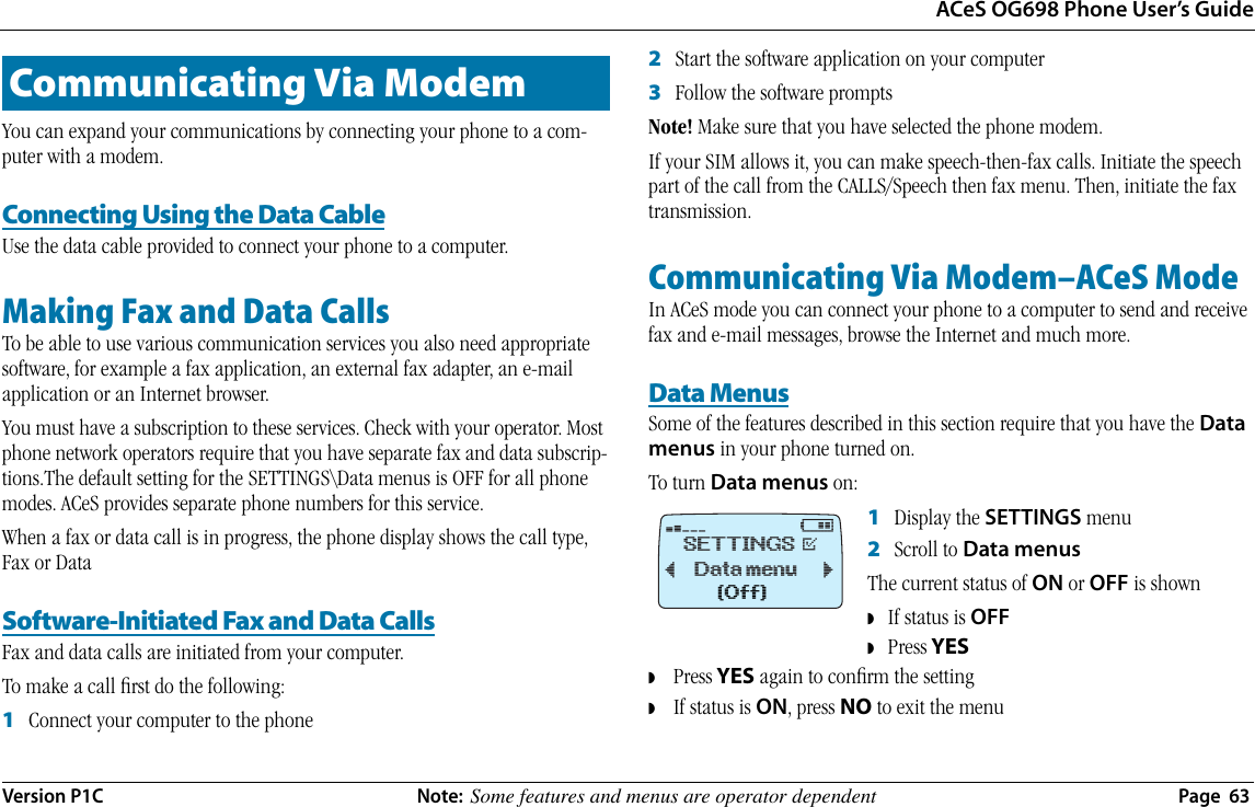 ACeS OG698 Phone User’s GuideVersion P1C  Note:  Some features and menus are operator dependent  Page  63You can expand your communications by connecting your phone to a com-puter with a modem.Connecting Using the Data CableUse the data cable provided to connect your phone to a computer.Making Fax and Data CallsTo be able to use various communication services you also need appropriate software, for example a fax application, an external fax adapter, an e-mail application or an Internet browser. You must have a subscription to these services. Check with your operator. Most phone network operators require that you have separate fax and data subscrip-tions.The default setting for the SETTINGS\Data menus is OFF for all phone modes. ACeS provides separate phone numbers for this service.When a fax or data call is in progress, the phone display shows the call type, Fax or DataSoftware-Initiated Fax and Data CallsFax and data calls are initiated from your computer. To make a call ﬁrst do the following:1   Connect your computer to the phone2   Start the software application on your computer 3   Follow the software promptsNote! Make sure that you have selected the phone modem.If your SIM allows it, you can make speech-then-fax calls. Initiate the speech part of the call from the CALLS/Speech then fax menu. Then, initiate the fax transmission.Communicating Via Modem–ACeS ModeIn ACeS mode you can connect your phone to a computer to send and receive fax and e-mail messages, browse the Internet and much more. Data MenusSome of the features described in this section require that you have the Data menus in your phone turned on. To turn Data menus on: 1   Display the SETTINGS menu2   Scroll to Data menusThe current status of ON or OFF is shown◗   If status is OFF ◗   Press YES◗    Press YES again to conﬁrm the setting◗    If status is ON, press NO to exit the menuCommunicating Via Modem¤@ SETTINGS @Data menu¯     ˘(Off)