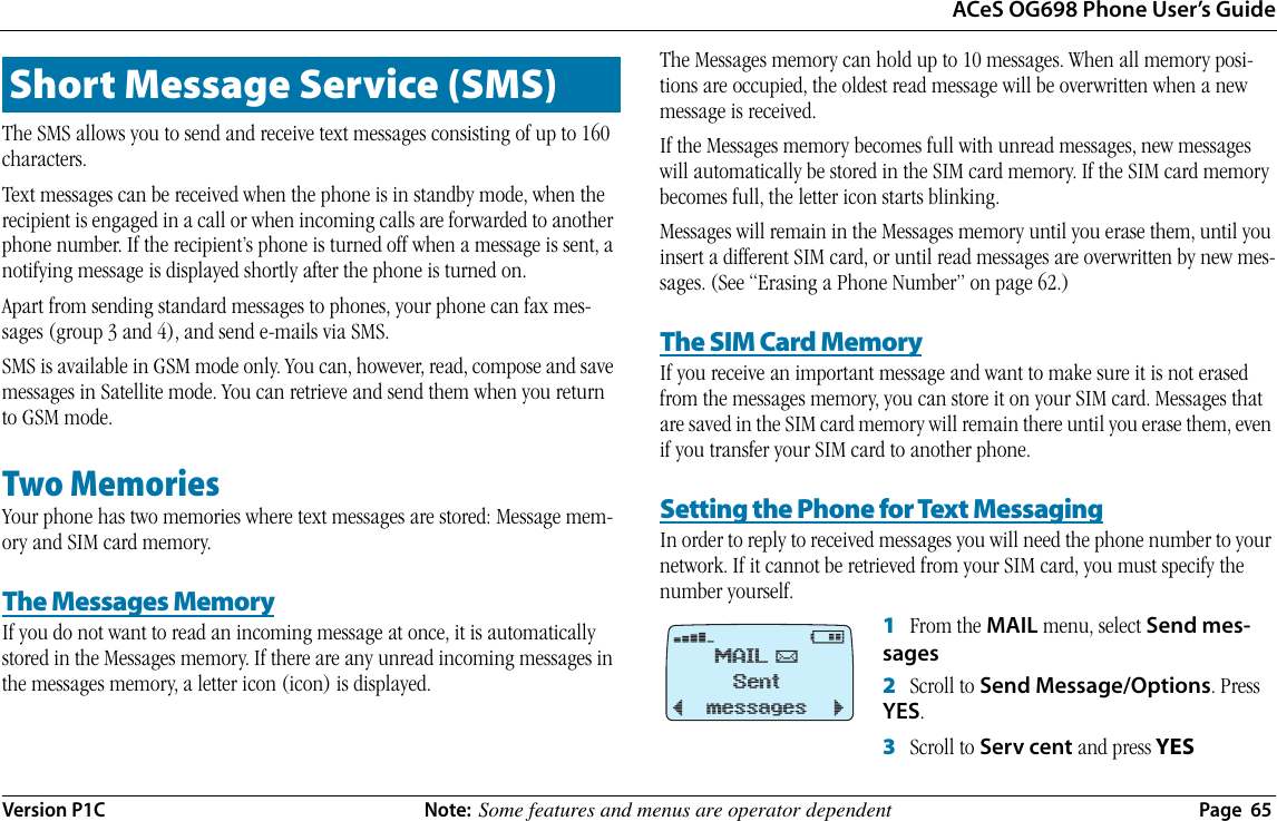 ACeS OG698 Phone User’s GuideVersion P1C  Note:  Some features and menus are operator dependent  Page  65The SMS allows you to send and receive text messages consisting of up to 160 characters.Text messages can be received when the phone is in standby mode, when the recipient is engaged in a call or when incoming calls are forwarded to another phone number. If the recipient’s phone is turned off when a message is sent, a notifying message is displayed shortly after the phone is turned on.Apart from sending standard messages to phones, your phone can fax mes-sages (group 3 and 4), and send e-mails via SMS. SMS is available in GSM mode only. You can, however, read, compose and save messages in Satellite mode. You can retrieve and send them when you return to GSM mode.Two MemoriesYour phone has two memories where text messages are stored: Message mem-ory and SIM card memory.The Messages MemoryIf you do not want to read an incoming message at once, it is automatically stored in the Messages memory. If there are any unread incoming messages in the messages memory, a letter icon (icon) is displayed.The Messages memory can hold up to 10 messages. When all memory posi-tions are occupied, the oldest read message will be overwritten when a new message is received.If the Messages memory becomes full with unread messages, new messages will automatically be stored in the SIM card memory. If the SIM card memory becomes full, the letter icon starts blinking.Messages will remain in the Messages memory until you erase them, until you insert a different SIM card, or until read messages are overwritten by new mes-sages. (See “Erasing a Phone Number” on page 62.)The SIM Card MemoryIf you receive an important message and want to make sure it is not erased from the messages memory, you can store it on your SIM card. Messages that are saved in the SIM card memory will remain there until you erase them, even if you transfer your SIM card to another phone.Setting the Phone for Text MessagingIn order to reply to received messages you will need the phone number to your network. If it cannot be retrieved from your SIM card, you must specify the number yourself. 1   From the MAIL menu, select Send mes-sages2   Scroll to Send Message/Options. Press YES.3   Scroll to Serv cent and press YESShort Message Service (SMS)›@MAIL %Sent messages¯     ˘