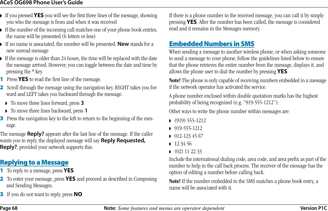 ACeS OG698 Phone User’s GuidePage 68 Note:  Some features and menus are operator dependent Version P1C◗   If you pressed YES you will see the ﬁrst three lines of the message, showing you who the message is from and when it was received◗   If the number of the incoming call matches one of your phone book entries, the name will be presented (6 letters or less)◗   If no name is associated, the number will be presented. New stands for a new unread message◗   If the message is older than 24 hours, the time will be replaced with the date the message arrived. However, you can toggle between the date and time by pressing the * key.1   Press YES to read the ﬁrst line of the message.2   Scroll through the message using the navigation key. RIGHT takes you for-ward and LEFT takes you backward through the message.◗To move three lines forward, press 3◗To move three lines backward, press 13   Press the navigation key to the left to return to the beginning of the mes-sage.The message Reply? appears after the last line of the message. If the caller wants you to reply, the displayed message will say Reply Requested, Reply?, provided your network supports this.Replying to a Message1   To reply to a message, press YES2   To enter your message, press YES and proceed as described in Composing and Sending Messages.3   If you do not want to reply, press NO If there is a phone number in the received message, you can call it by simply pressing YES. After the number has been called, the message is considered read and it remains in the Messages memory.Embedded Numbers in SMSWhen sending a message to another wireless phone, or when asking someone to send a message to your phone, follow the guidelines listed below to ensure that the phone retrieves the entire number from the message, displays it, and allows the phone user to dial the number by pressing YES. Note! The phone is only capable of receiving numbers embedded in a message if the network operator has activated the service.A phone number enclosed within double quotation marks has the highest probability of being recognized (e.g. “919-555-1212”).Other ways to write the phone number within messages are:◗   (919) 555-1212◗   919-555-1212◗   012-123 45 67◗   12 34 56◗   (02) 11 22 33Include the international dialing code, area code, and area preﬁx as part of the number to help in the call back process. The receiver of the message has the option of editing a number before calling back.Note! If the number embedded in the SMS matches a phone book entry, a name will be associated with it.