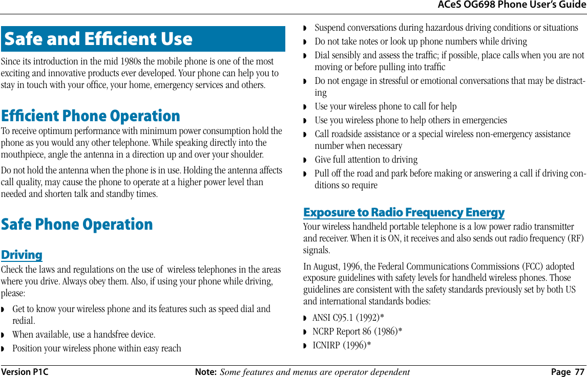 ACeS OG698 Phone User’s GuideVersion P1C  Note:  Some features and menus are operator dependent  Page  77Since its introduction in the mid 1980s the mobile phone is one of the most exciting and innovative products ever developed. Your phone can help you to stay in touch with your ofﬁce, your home, emergency services and others.Efﬁcient Phone OperationTo receive optimum performance with minimum power consumption hold the phone as you would any other telephone. While speaking directly into the mouthpiece, angle the antenna in a direction up and over your shoulder.  Do not hold the antenna when the phone is in use. Holding the antenna affects call quality, may cause the phone to operate at a higher power level than needed and shorten talk and standby times.Safe Phone OperationDrivingCheck the laws and regulations on the use of  wireless telephones in the areas where you drive. Always obey them. Also, if using your phone while driving, please:◗    Get to know your wireless phone and its features such as speed dial and redial.◗    When available, use a handsfree device.◗    Position your wireless phone within easy reach◗    Suspend conversations during hazardous driving conditions or situations◗    Do not take notes or look up phone numbers while driving◗    Dial sensibly and assess the trafﬁc; if possible, place calls when you are not moving or before pulling into trafﬁc◗    Do not engage in stressful or emotional conversations that may be distract-ing◗    Use your wireless phone to call for help◗    Use you wireless phone to help others in emergencies◗    Call roadside assistance or a special wireless non-emergency assistance number when necessary◗    Give full attention to driving◗    Pull off the road and park before making or answering a call if driving con-ditions so requireExposure to Radio Frequency EnergyYour wireless handheld portable telephone is a low power radio transmitter and receiver. When it is ON, it receives and also sends out radio frequency (RF) signals.In August, 1996, the Federal Communications Commissions (FCC) adopted exposure guidelines with safety levels for handheld wireless phones. Those guidelines are consistent with the safety standards previously set by both US and international standards bodies:◗   ANSI C95.1 (1992)*◗   NCRP Report 86 (1986)*◗   ICNIRP (1996)*Safe and Efﬁcient Use