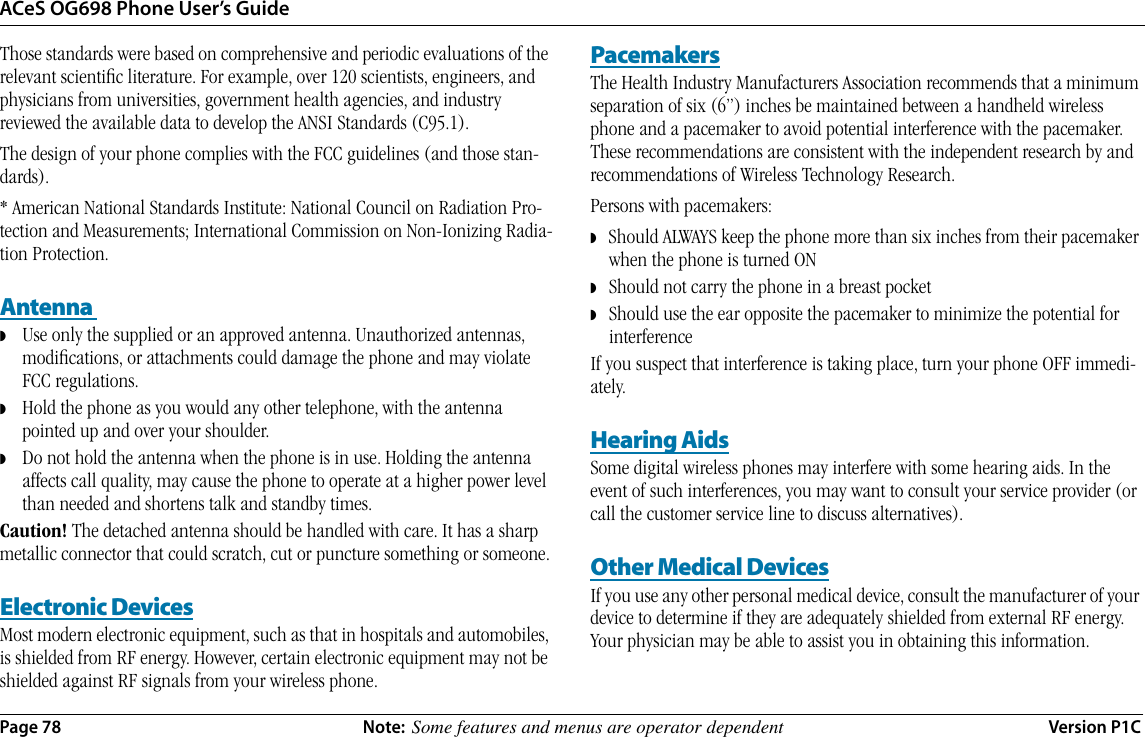 ACeS OG698 Phone User’s GuidePage 78 Note:  Some features and menus are operator dependent Version P1CThose standards were based on comprehensive and periodic evaluations of the relevant scientiﬁc literature. For example, over 120 scientists, engineers, and physicians from universities, government health agencies, and industry reviewed the available data to develop the ANSI Standards (C95.1).The design of your phone complies with the FCC guidelines (and those stan-dards).* American National Standards Institute: National Council on Radiation Pro-tection and Measurements; International Commission on Non-Ionizing Radia-tion Protection.Antenna ◗    Use only the supplied or an approved antenna. Unauthorized antennas, modiﬁcations, or attachments could damage the phone and may violate FCC regulations.◗    Hold the phone as you would any other telephone, with the antenna pointed up and over your shoulder.  ◗    Do not hold the antenna when the phone is in use. Holding the antenna affects call quality, may cause the phone to operate at a higher power level than needed and shortens talk and standby times.Caution! The detached antenna should be handled with care. It has a sharp metallic connector that could scratch, cut or puncture something or someone.Electronic DevicesMost modern electronic equipment, such as that in hospitals and automobiles, is shielded from RF energy. However, certain electronic equipment may not be shielded against RF signals from your wireless phone.PacemakersThe Health Industry Manufacturers Association recommends that a minimum separation of six (6”) inches be maintained between a handheld wireless phone and a pacemaker to avoid potential interference with the pacemaker. These recommendations are consistent with the independent research by and recommendations of Wireless Technology Research.Persons with pacemakers:◗   Should ALWAYS keep the phone more than six inches from their pacemaker when the phone is turned ON◗   Should not carry the phone in a breast pocket◗   Should use the ear opposite the pacemaker to minimize the potential for interferenceIf you suspect that interference is taking place, turn your phone OFF immedi-ately.Hearing AidsSome digital wireless phones may interfere with some hearing aids. In the event of such interferences, you may want to consult your service provider (or call the customer service line to discuss alternatives).Other Medical DevicesIf you use any other personal medical device, consult the manufacturer of your device to determine if they are adequately shielded from external RF energy. Your physician may be able to assist you in obtaining this information.