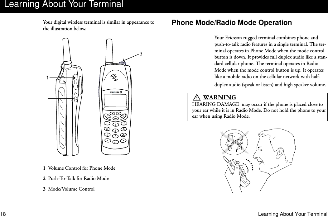 18 Learning About Your TerminalYour digital wireless terminal is similar in appearance to the illustration below.1  Volume Control for Phone Mode2  Push-To-Talk for Radio Mode3  Mode/Volume ControlPhone Mode/Radio Mode OperationYour Ericsson rugged terminal combines phone and push-to-talk radio features in a single terminal. The ter-minal operates in Phone Mode when the mode control button is down. It provides full duplex audio like a stan-dard cellular phone. The terminal operates in Radio Mode when the mode control button is up. It operates like a mobile radio on the cellular network with half-duplex audio (speak or listen) and high speaker volume.Learning About Your Terminal13U     :$51,1*HEARING DAMAGE  may occur if the phone is placed close to your ear while it is in Radio Mode. Do not hold the phone to your ear when using Radio Mode.