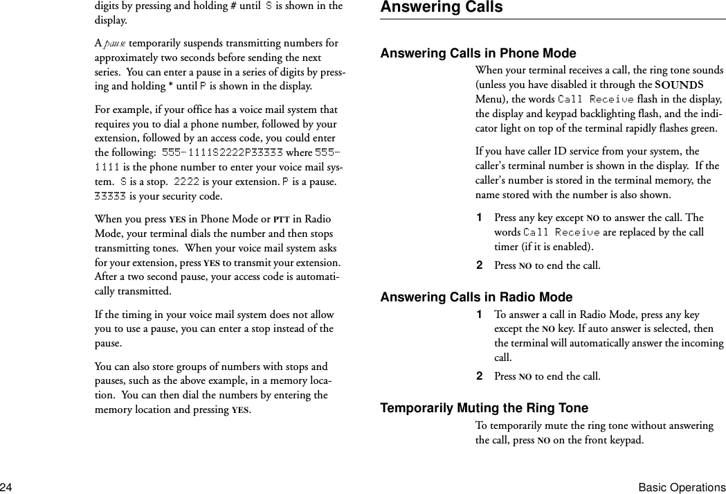 24 Basic Operationsdigits by pressing and holding # until    is shown in the display.A   temporarily suspends transmitting numbers for approximately two seconds before sending the next series.  You can enter a pause in a series of digits by press-ing and holding * until   is shown in the display. For example, if your office has a voice mail system that requires you to dial a phone number, followed by your extension, followed by an access code, you could enter the following:    where  is the phone number to enter your voice mail sys-tem.    is a stop.    is your extension.   is a pause.   is your security code.When you press YES in Phone Mode or PTT in Radio Mode, your terminal dials the number and then stops transmitting tones.  When your voice mail system asks for your extension, press YES to transmit your extension.  After a two second pause, your access code is automati-cally transmitted.If the timing in your voice mail system does not allow you to use a pause, you can enter a stop instead of the pause.You can also store groups of numbers with stops and pauses, such as the above example, in a memory loca-tion.  You can then dial the numbers by entering the memory location and pressing YES.Answering CallsAnswering Calls in Phone ModeWhen your terminal receives a call, the ring tone sounds (unless you have disabled it through the   Menu), the words   flash in the display, the display and keypad backlighting flash, and the indi-cator light on top of the terminal rapidly flashes green.If you have caller ID service from your system, the caller’s terminal number is shown in the display.  If the caller’s number is stored in the terminal memory, the name stored with the number is also shown.1  Press any key except NO to answer the call. The words   are replaced by the call timer (if it is enabled).2  Press NO to end the call.Answering Calls in Radio Mode1  To answer a call in Radio Mode, press any key except the NO key. If auto answer is selected, then the terminal will automatically answer the incoming call.2  Press NO to end the call.Temporarily Muting the Ring ToneTo temporarily mute the ring tone without answering the call, press NO on the front keypad.