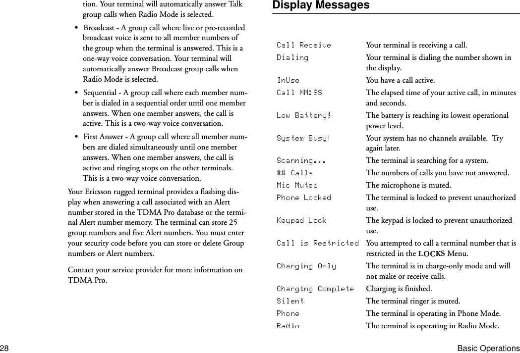 28 Basic Operationstion. Your terminal will automatically answer Talk group calls when Radio Mode is selected.•Broadcast - A group call where live or pre-recorded broadcast voice is sent to all member numbers of the group when the terminal is answered. This is a one-way voice conversation. Your terminal will automatically answer Broadcast group calls when Radio Mode is selected.•Sequential - A group call where each member num-ber is dialed in a sequential order until one member answers. When one member answers, the call is active. This is a two-way voice conversation.•First Answer - A group call where all member num-bers are dialed simultaneously until one member answers. When one member answers, the call is active and ringing stops on the other terminals. This is a two-way voice conversation.Your Ericsson rugged terminal provides a flashing dis-play when answering a call associated with an Alert number stored in the TDMA Pro database or the termi-nal Alert number memory. The terminal can store 25 group numbers and five Alert numbers. You must enter your security code before you can store or delete Group numbers or Alert numbers.Contact your service provider for more information on TDMA Pro.Display MessagesYour terminal is receiving a call.Your terminal is dialing the number shown in the display.You have a call active.The elapsed time of your active call, in minutes and seconds.The battery is reaching its lowest operational power level.Your system has no channels available.  Try again later.The terminal is searching for a system.The numbers of calls you have not answered.The microphone is muted.The terminal is locked to prevent unauthorized use.The keypad is locked to prevent unauthorized use.You attempted to call a terminal number that is restricted in the   Menu.The terminal is in charge-only mode and will not make or receive calls.Charging is finished.The terminal ringer is muted.The terminal is operating in Phone Mode.The terminal is operating in Radio Mode.