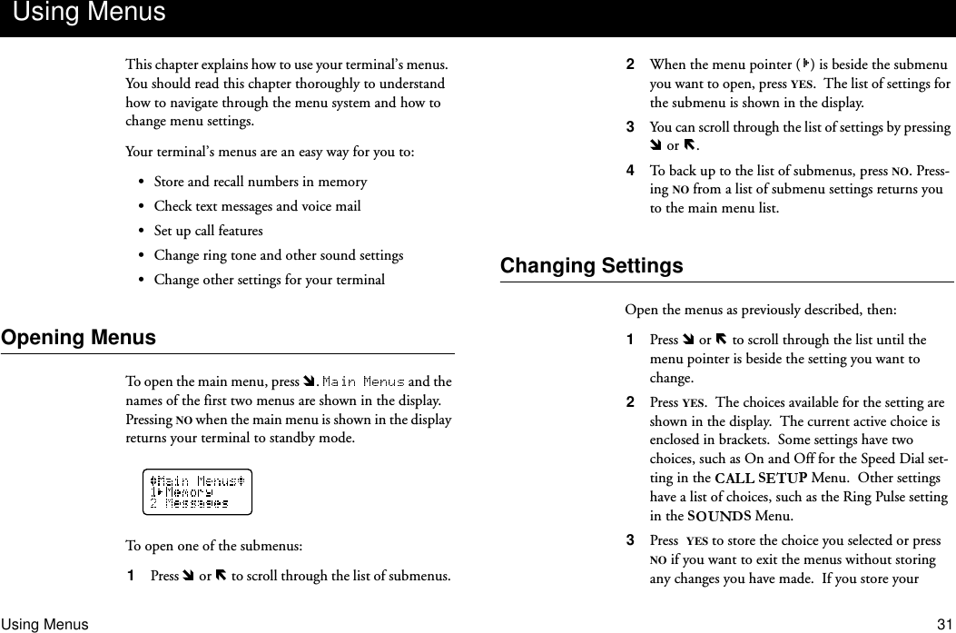 Using Menus 31This chapter explains how to use your terminal’s menus.  You should read this chapter thoroughly to understand how to navigate through the menu system and how to change menu settings.Your terminal’s menus are an easy way for you to:•Store and recall numbers in memory•Check text messages and voice mail•Set up call features•Change ring tone and other sound settings•Change other settings for your terminalOpening MenusTo open the main menu, press  .   and the names of the first two menus are shown in the display.  Pressing NO when the main menu is shown in the display returns your terminal to standby mode.To open one of the submenus:1  Press   or   to scroll through the list of submenus. 2  When the menu pointer ( ) is beside the submenu you want to open, press YES.  The list of settings for the submenu is shown in the display.3  You can scroll through the list of settings by pressing  or  .4  To back up to the list of submenus, press NO. Press-ing NO from a list of submenu settings returns you to the main menu list.Changing SettingsOpen the menus as previously described, then:1  Press   or   to scroll through the list until the menu pointer is beside the setting you want to change.2  Press YES.  The choices available for the setting are shown in the display.  The current active choice is enclosed in brackets.  Some settings have two choices, such as On and Off for the Speed Dial set-ting in the   Menu.  Other settings have a list of choices, such as the Ring Pulse setting in the   Menu.3  Press YES to store the choice you selected or press NO if you want to exit the menus without storing any changes you have made.  If you store your Using Menus