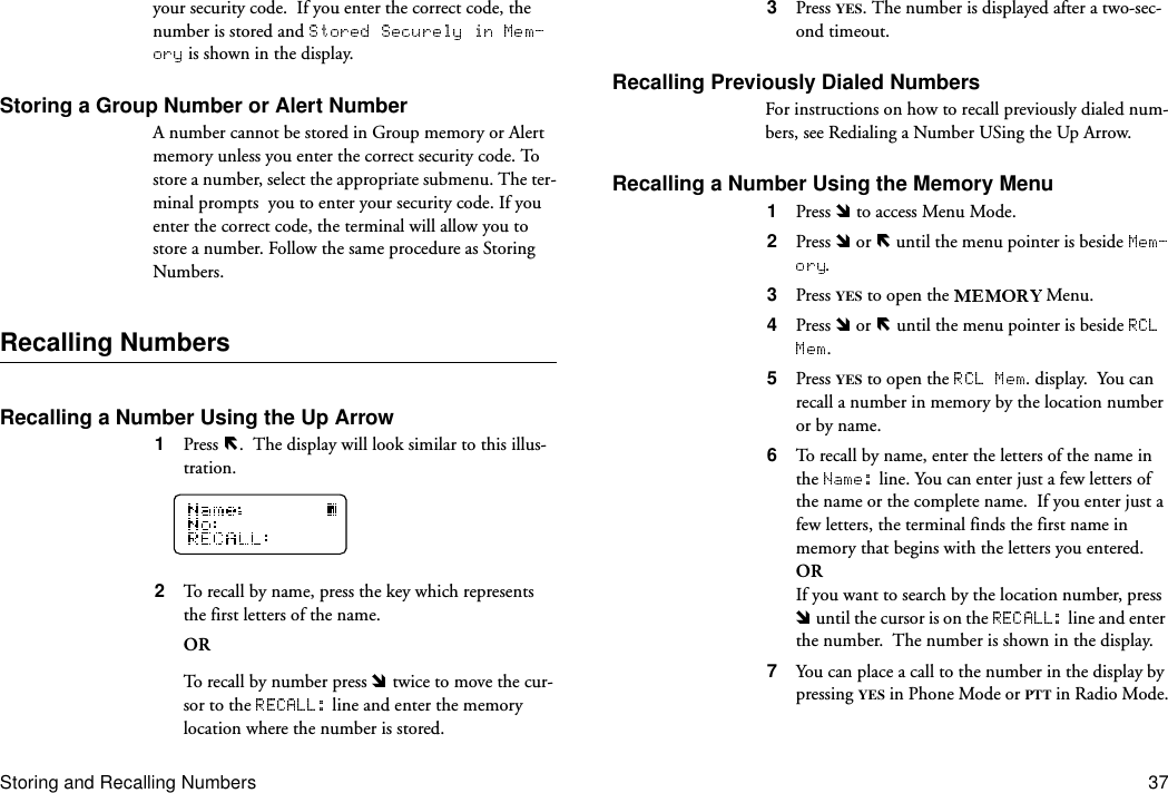 Storing and Recalling Numbers 37your security code.  If you enter the correct code, the number is stored and  is shown in the display.Storing a Group Number or Alert NumberA number cannot be stored in Group memory or Alert memory unless you enter the correct security code. To store a number, select the appropriate submenu. The ter-minal prompts  you to enter your security code. If you enter the correct code, the terminal will allow you to store a number. Follow the same procedure as Storing Numbers.Recalling NumbersRecalling a Number Using the Up Arrow 1  Press  .  The display will look similar to this illus-tration.2  To recall by name, press the key which represents the first letters of the name.ORTo recall by number press   twice to move the cur-sor to the   line and enter the memory location where the number is stored.3  Press YES. The number is displayed after a two-sec-ond timeout.Recalling Previously Dialed NumbersFor instructions on how to recall previously dialed num-bers, see Redialing a Number USing the Up Arrow.Recalling a Number Using the Memory Menu1  Press   to access Menu Mode.2  Press   or   until the menu pointer is beside .3  Press YES to open the   Menu.4  Press   or   until the menu pointer is beside .5  Press YES to open the  . display.  You can recall a number in memory by the location number or by name.6  To recall by name, enter the letters of the name in the   line. You can enter just a few letters of the name or the complete name.  If you enter just a few letters, the terminal finds the first name in memory that begins with the letters you entered.ORIf you want to search by the location number, press  until the cursor is on the   line and enter the number.  The number is shown in the display.7  You can place a call to the number in the display by pressing YES in Phone Mode or PTT in Radio Mode.