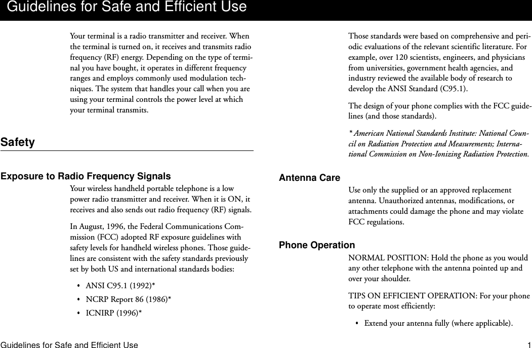 Guidelines for Safe and Efficient Use 1Your terminal is a radio transmitter and receiver. When the terminal is turned on, it receives and transmits radio frequency (RF) energy. Depending on the type of termi-nal you have bought, it operates in different frequency ranges and employs commonly used modulation tech-niques. The system that handles your call when you are using your terminal controls the power level at which your terminal transmits.SafetyExposure to Radio Frequency SignalsYour wireless handheld portable telephone is a low power radio transmitter and receiver. When it is ON, it receives and also sends out radio frequency (RF) signals.In August, 1996, the Federal Communications Com-mission (FCC) adopted RF exposure guidelines with safety levels for handheld wireless phones. Those guide-lines are consistent with the safety standards previously set by both US and international standards bodies:ANSI C95.1 (1992)*NCRP Report 86 (1986)*ICNIRP (1996)*Those standards were based on comprehensive and peri-odic evaluations of the relevant scientific literature. For example, over 120 scientists, engineers, and physicians from universities, government health agencies, and industry reviewed the available body of research to develop the ANSI Standard (C95.1).The design of your phone complies with the FCC guide-lines (and those standards).* American National Standards Institute: National Coun-cil on Radiation Protection and Measurements; Interna-tional Commission on Non-Ionizing Radiation Protection.Antenna CareUse only the supplied or an approved replacement antenna. Unauthorized antennas, modifications, or attachments could damage the phone and may violate FCC regulations.Phone OperationNORMAL POSITION: Hold the phone as you would any other telephone with the antenna pointed up and over your shoulder.TIPS ON EFFICIENT OPERATION: For your phone to operate most efficiently:Extend your antenna fully (where applicable).Guidelines for Safe and Efficient Use
