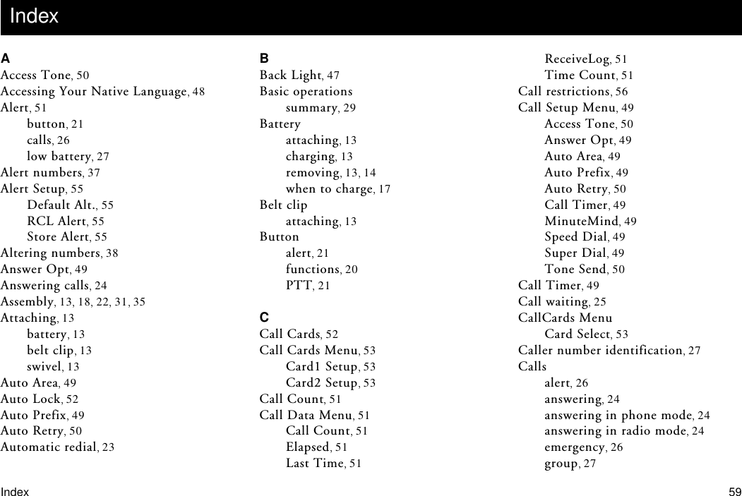 Index 59AAccess Tone 50Accessing Your Native Language 48Alert 51button 21calls 26low battery 27Alert numbers 37Alert Setup 55Default Alt. 55RCL Alert 55Store Alert 55Altering numbers 38Answer Opt 49Answering calls 24Assembly 13 18 22 31 35Attaching 13battery 13belt clip 13swivel 13Auto Area 49Auto Lock 52Auto Prefix 49Auto Retry 50Automatic redial 23BBack Light 47Basic operationssummary 29Batteryattaching 13charging 13removing 13 14when to charge 17Belt clipattaching 13Buttonalert 21functions 20PTT 21CCall Cards 52Call Cards Menu 53Card1 Setup 53Card2 Setup 53Call Count 51Call Data Menu 51Call Count 51Elapsed 51Last Time 51ReceiveLog 51Time Count 51Call restrictions 56Call Setup Menu 49Access Tone 50Answer Opt 49Auto Area 49Auto Prefix 49Auto Retry 50Call Timer 49MinuteMind 49Speed Dial 49Super Dial 49Tone Send 50Call Timer 49Call waiting 25CallCards MenuCard Select 53Caller number identification 27Callsalert 26answering 24answering in phone mode 24answering in radio mode 24emergency 26group 27Index