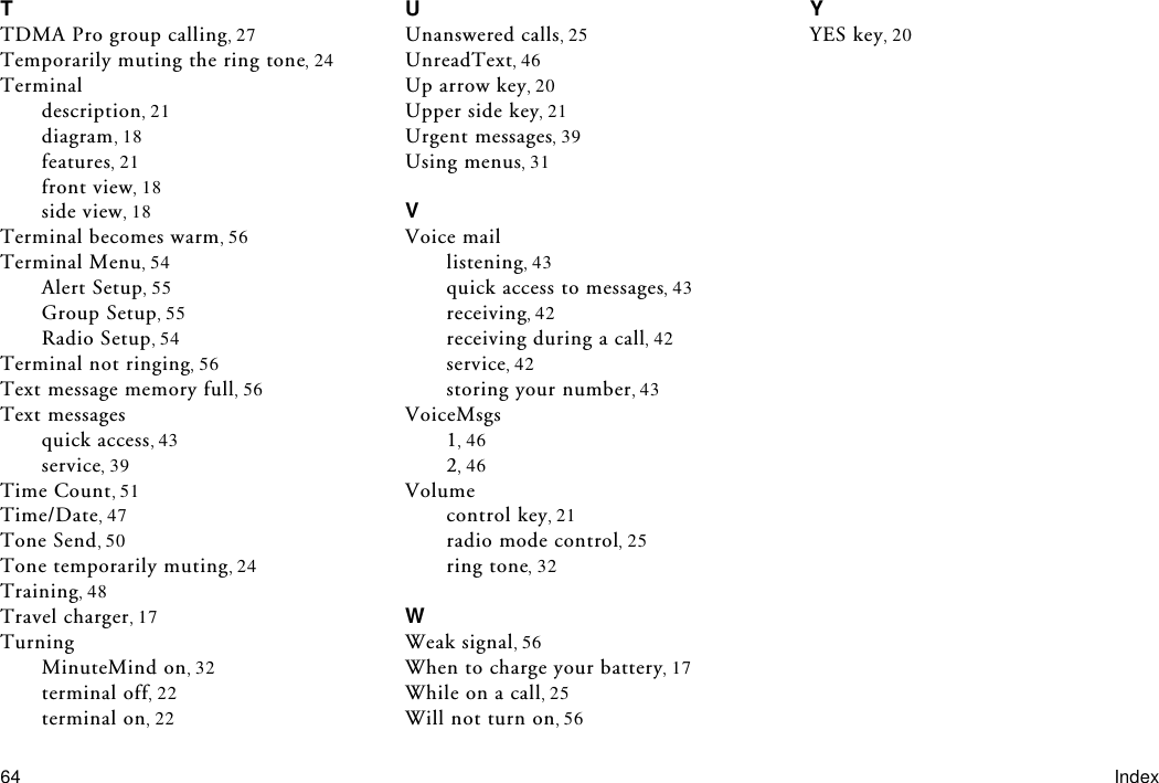 64 IndexTTDMA Pro group calling 27Temporarily muting the ring tone 24Terminaldescription 21diagram 18features 21front view 18side view 18Terminal becomes warm 56Terminal Menu 54Alert Setup 55Group Setup 55Radio Setup 54Terminal not ringing 56Text message memory full 56Text messagesquick access 43service 39Time Count 51Time/Date 47Tone Send 50Tone temporarily muting 24Training 48Travel charger 17TurningMinuteMind on 32terminal off 22terminal on 22UUnanswered calls 25UnreadText 46Up arrow key 20Upper side key 21Urgent messages 39Using menus 31VVoice maillistening 43quick access to messages 43receiving 42receiving during a call 42service 42storing your number 43VoiceMsgs146246Volumecontrol key 21radio mode control 25ring tone 32WWeak signal 56When to charge your battery 17While on a call 25Will not turn on 56YYES key 20