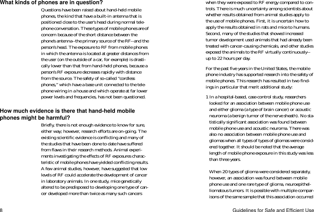 8Guidelines for Safe and Efficient UseWhat kinds of phones are in question?Questions have been raised about hand-held mobile phones, the kind that have a built-in antenna that is positioned close to the user’s head during normal tele-phone conversation. These types of mobile phones are of concern because of the short distance between the phone’s antenna--the primary source of the RF--and the person’s head. The exposure to RF from mobile phones in which the antenna is located at greater distances from the user (on the outside of a car, for example) is drasti-cally lower than that from hand-held phones, because a person’s RF exposure decreases rapidly with distance from the source. The safety of so-called “cordless phones,” which have a base unit connected to the tele-phone wiring in a house and which operate at far lower power levels and frequencies, has not been questioned.How much evidence is there that hand-held mobile phones might be harmful?Briefly, there is not enough evidence to know for sure, either way; however, research efforts are on-going. The existing scientific evidence is conflicting and many of the studies that have been done to date have suffered from flaws in their research methods. Animal experi-ments investigating the effects of RF exposures charac-teristic of mobile phones have yielded conflicting results. A few animal studies, however, have suggested that low levels of RF could accelerate the development of cancer in laboratory animals. In one study, mice genetically altered to be predisposed to developing one type of can-cer developed more than twice as many such cancers when they were exposed to RF energy compared to con-trols. There is much uncertainty among scientists about whether results obtained from animal studies apply to the use of mobile phones. First, it is uncertain how to apply the results obtained in rats and mice to humans. Second, many of the studies that showed increased tumor development used animals that had already been treated with cancer-causing chemicals, and other studies exposed the animals to the RF virtually continuously--up to 22 hours per day.For the past five years in the United States, the mobile phone industry has supported research into the safety of mobile phones. This research has resulted in two find-ings in particular that merit additional study:1 In a hospital-based, case-control study, researchers looked for an association between mobile phone use and either glioma (a type of brain cancer) or acoustic neuroma (a benign tumor of the nerve sheath). No sta-tistically significant association was found between mobile phone use and acoustic neuroma. There was also no association between mobile phone use and gliomas when all types of types of gliomas were consid-ered together. It should be noted that the average length of mobile phone exposure in this study was less than three years.When 20 types of glioma were considered separately, however, an association was found between mobile phone use and one rare type of glioma, neuroepithel-liomatous tumors. It is possible with multiple compar-isons of the same sample that this association occurred 