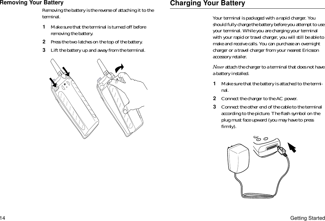 14 Getting StartedRemoving Your BatteryRemoving the battery is the reverse of attaching it to the terminal.1  Make sure that the terminal is turned off before removing the battery.2  Press the two latches on the top of the battery.3  Lift the battery up and away from the terminal.Charging Your BatteryYour terminal is packaged with a rapid charger. You should fully charge the battery before you attempt to use your terminal. While you are charging your terminal with your rapid or travel charger, you will still be able to make and receive calls. You can purchase an overnight charger or a travel charger from your nearest Ericsson accessory retailer.Never attach the charger to a terminal that does not have a battery installed.1  Make sure that the battery is attached to the termi-nal.2  Connect the charger to the AC power.3  Connect the other end of the cable to the terminal according to the picture. The flash symbol on the plug must face upward (you may have to press firmly).