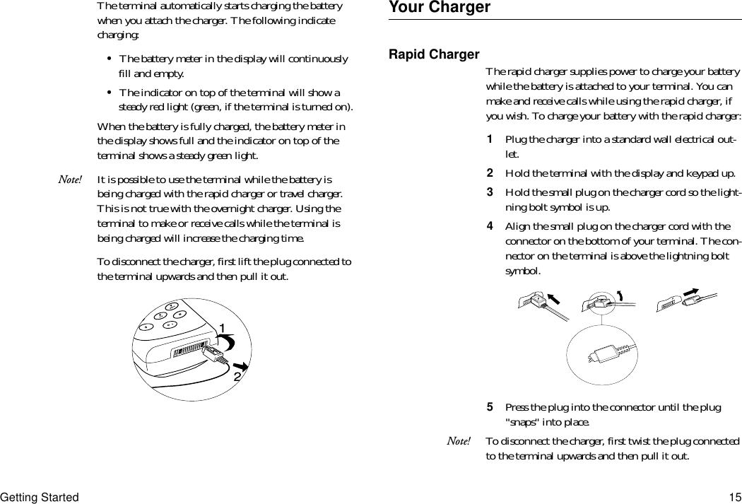 Getting Started 15The terminal automatically starts charging the battery when you attach the charger. The following indicate charging:•The battery meter in the display will continuously fill and empty.•The indicator on top of the terminal will show a steady red light (green, if the terminal is turned on).When the battery is fully charged, the battery meter in the display shows full and the indicator on top of the terminal shows a steady green light.Note! It is possible to use the terminal while the battery is being charged with the rapid charger or travel charger. This is not true with the overnight charger. Using the terminal to make or receive calls while the terminal is being charged will increase the charging time.To disconnect the charger, first lift the plug connected to the terminal upwards and then pull it out.Your ChargerRapid Charger The rapid charger supplies power to charge your battery while the battery is attached to your terminal. You can make and receive calls while using the rapid charger, if you wish. To charge your battery with the rapid charger:1  Plug the charger into a standard wall electrical out-let.2  Hold the terminal with the display and keypad up.3  Hold the small plug on the charger cord so the light-ning bolt symbol is up.4  Align the small plug on the charger cord with the connector on the bottom of your terminal. The con-nector on the terminal is above the lightning bolt symbol.5  Press the plug into the connector until the plug &quot;snaps&quot; into place.Note! To disconnect the charger, first twist the plug connected to the terminal upwards and then pull it out.