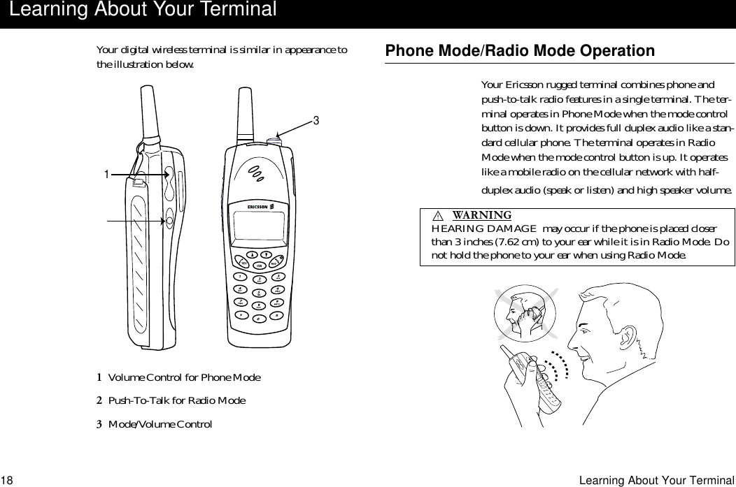 18 Learning About Your TerminalYour digital wireless terminal is similar in appearance to the illustration below.1  Volume Control for Phone Mode2  Push-To-Talk for Radio Mode3  Mode/Volume ControlPhone Mode/Radio Mode OperationYour Ericsson rugged terminal combines phone and push-to-talk radio features in a single terminal. The ter-minal operates in Phone Mode when the mode control button is down. It provides full duplex audio like a stan-dard cellular phone. The terminal operates in Radio Mode when the mode control button is up. It operates like a mobile radio on the cellular network with half-duplex audio (speak or listen) and high speaker volume.Learning About Your Terminal13     HEARING DAMAGE  may occur if the phone is placed closer than 3 inches (7.62 cm) to your ear while it is in Radio Mode. Do not hold the phone to your ear when using Radio Mode.