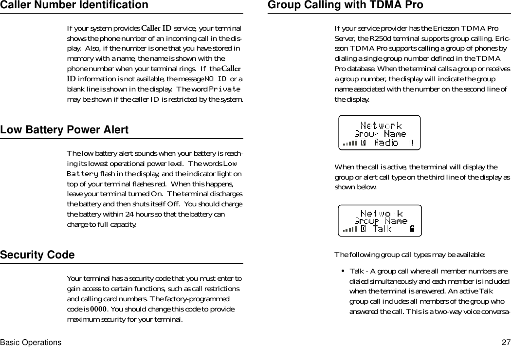 Basic Operations 27Caller Number IdentificationIf your system provides Caller ID service, your terminal shows the phone number of an incoming call in the dis-play.  Also, if the number is one that you have stored in memory with a name, the name is shown with the phone number when your terminal rings.  If  the Caller ID information is not available, the message NO ID  or a blank line is shown in the display.  The word Private may be shown if the caller ID is restricted by the system.Low Battery Power AlertThe low battery alert sounds when your battery is reach-ing its lowest operational power level.  The words Low Battery flash in the display, and the indicator light on top of your terminal flashes red.  When this happens, leave your terminal turned On.  The terminal discharges the battery and then shuts itself Off.  You should charge the battery within 24 hours so that the battery can charge to full capacity.Security CodeYour terminal has a security code that you must enter to gain access to certain functions, such as call restrictions and calling card numbers. The factory-programmed code is 0000. You should change this code to provide maximum security for your terminal.Group Calling with TDMA ProIf your service provider has the Ericsson TDMA Pro Server, the R250d terminal supports group calling. Eric-sson TDMA Pro supports calling a group of phones by dialing a single group number defined in the TDMA Pro database. When the terminal calls a group or receives a group number, the display will indicate the group name associated with the number on the second line of the display.When the call is active, the terminal will display the group or alert call type on the third line of the display as shown below.The following group call types may be available:•Talk - A group call where all member numbers are dialed simultaneously and each member is included when the terminal is answered. An active Talk group call includes all members of the group who answered the call. This is a two-way voice conversa-