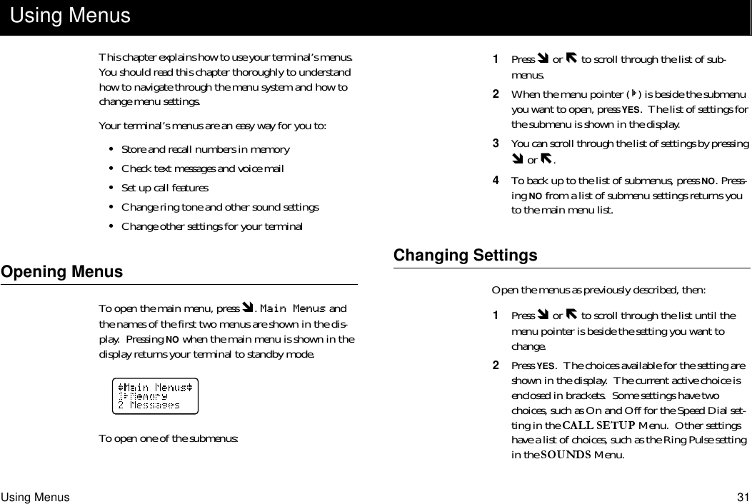 Using Menus 31This chapter explains how to use your terminal’s menus.  You should read this chapter thoroughly to understand how to navigate through the menu system and how to change menu settings.Your terminal’s menus are an easy way for you to:•Store and recall numbers in memory•Check text messages and voice mail•Set up call features•Change ring tone and other sound settings•Change other settings for your terminalOpening MenusTo open the main menu, press Ó. Main Menus and the names of the first two menus are shown in the dis-play.  Pressing NO when the main menu is shown in the display returns your terminal to standby mode.To open one of the submenus:1  Press Ó or Ð to scroll through the list of sub-menus. 2  When the menu pointer ( ) is beside the submenu you want to open, press YES.  The list of settings for the submenu is shown in the display.3  You can scroll through the list of settings by pressing Ó or Ð.4  To back up to the list of submenus, press NO. Press-ing NO from a list of submenu settings returns you to the main menu list.Changing SettingsOpen the menus as previously described, then:1  Press Ó or Ð to scroll through the list until the menu pointer is beside the setting you want to change.2  Press YES.  The choices available for the setting are shown in the display.  The current active choice is enclosed in brackets.  Some settings have two choices, such as On and Off for the Speed Dial set-ting in the   Menu.  Other settings have a list of choices, such as the Ring Pulse setting in the   Menu.Using Menus